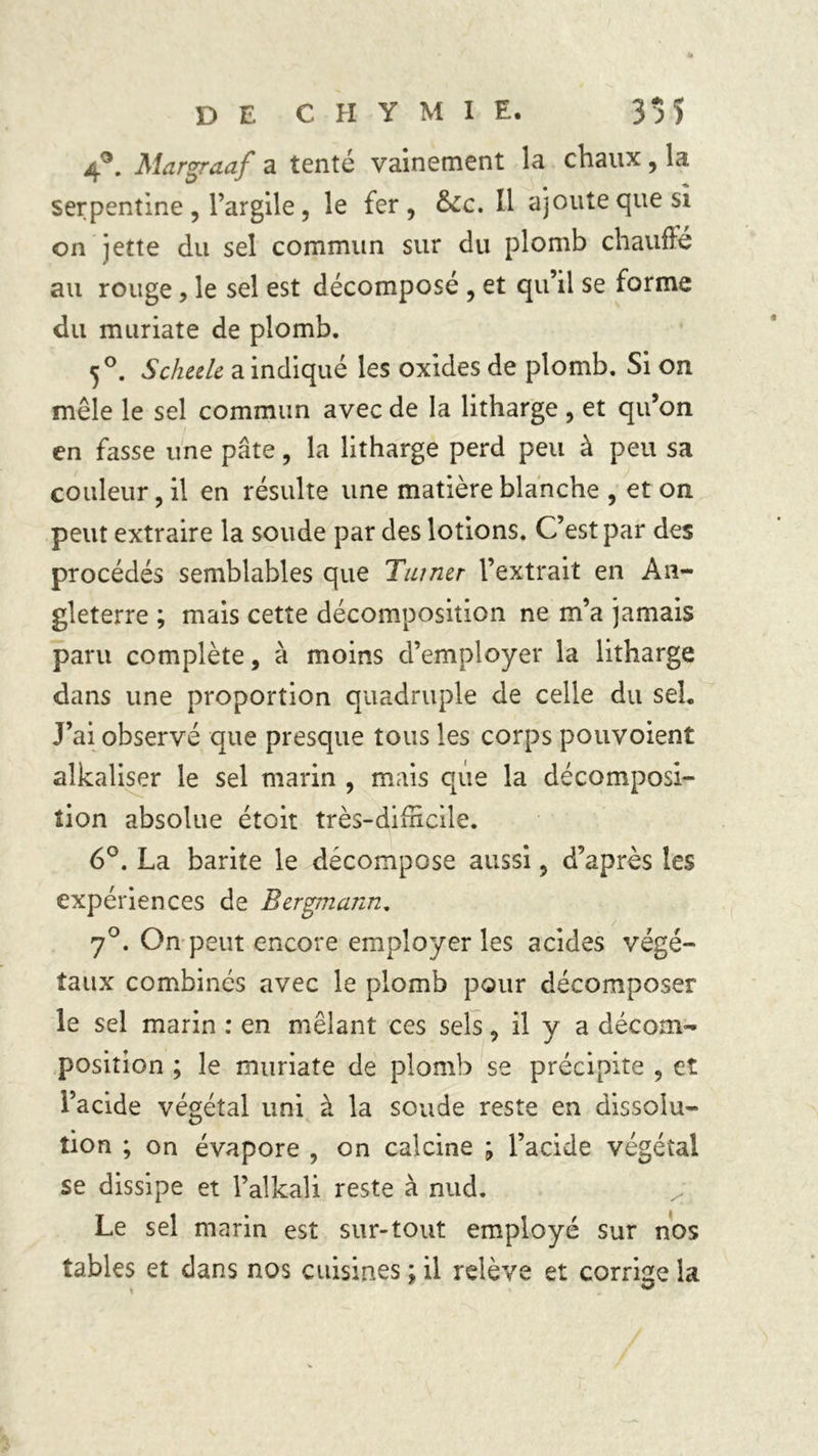 4°. Margraaf a tenté vainement la chaux, la serpentine, l’argile, le fer, &amp;c. Il ajoute que si on jette du sel commun sur du plomb chauffé au rouge, le sel est décomposé , et qu’il se forme du muriate de plomb. 50. Scheele a indiqué les oxides de plomb. Si on mêle le sel commun avec de la litharge , et qu’on en fasse une pâte, la litharge perd peu à peu sa couleur, il en résulte une matière blanche , et on peut extraire la soude par des lotions. C’est par des procédés semblables que Turner l’extrait en An- gleterre ; mais cette décomposition ne m’a jamais paru complète, à moins d’employer la litharge dans une proportion quadruple de celle du seh J’ai observé que presque tous les corps pouvoient alkaliser le sel marin , mais que la décomposi- tion absolue étoit très-difficile. 6°. La barite le décompose aussi, d’après les expériences de Bergmann. 7°. On peut encore employer les acides végé- taux combinés avec le plomb pour décomposer le sel marin : en mêlant ces sels, il y a décom- position ; le muriate de plomb se précipite , et l’acide végétal uni à la soude reste en dissolu- tion ; on évapore , on calcine ; l’acide végétal se dissipe et l’alkali reste à nud. Le sel marin est sur-tout employé sur nos tables et dans nos cuisines ; il relève et corrige la