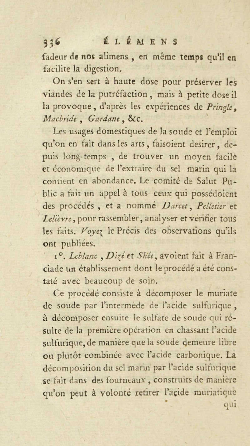 ÉLÉMENS fadeur de nos àlimens , en même temps qu’il en facilite la digestion. On s’en sert à haute dose pour préserver les viandes de la putréfaction , mais à petite dose il la provoque, d’après les expériences de Prince, Mac bride , Gardant, &amp;c. Les usages domestiques de la soude et l’emploi qu’on en fait dans les arts, faisoient desirer, de- puis long-temps , de trouver un moyen facile et économique de l’extraire du sel marin qui la contient en abondance. Le comité de Salut Pu- blic a fait un appel à tous ceux qui possédoient des procédés , et a nommé Darcet, Pelletier et Lelïèvre9 pour rassembler, analyser et vérifier tous les faits. Voye\ le Précis des observations qu’ils ont publiées. i°. Leblanc , Dizé et S liée y avoient fait à Fran- ciade un établissement dont le procédé a été cons- taté avec beaucoup de soin. Ce procédé consiste à décomposer le muriate de soude par l’intermède de l’acide sulfurique , à décomposer ensuite le sulfate de soude qui ré- sulte de la première opération en chassant l’acide sulfurique, de manière que la soude demeure libre ou plutôt combinée avec l’acide carbonique. La décomposition du sel marin par l’acide sulfurique se fait dans des fourneaux , construits de manière qu’on peut à volonté retirer l’açide muriatique qui