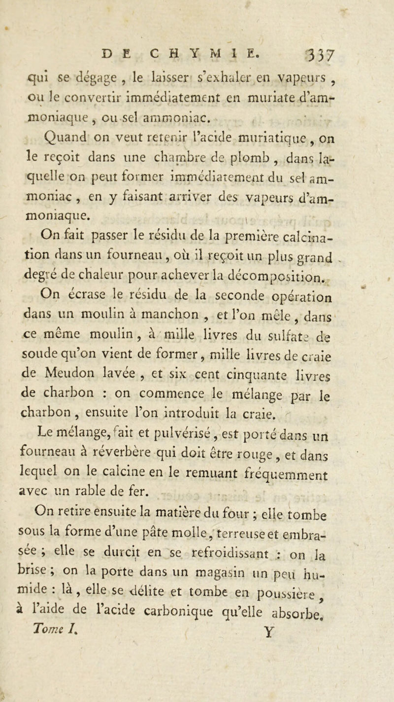 qui se dégage , le laisser s’exhaler en vapeurs , ou le convenir immédiatement en muriate d’am- moniaque , ou sel ammoniac. Quand on veut retenir l’acide muriatique, on le reçoit dans une chambre de plomb , dans la- quelle on peut former immédiatement du sel am- moniac , en y faisant arriver des vapeurs <fam- moniaque. On fait passer le résidu de la première calcina- tion dans un fourneau , où il reçoit un plus grand degré de chaleur pour achever la décomposition. On écrase le résidu de la seconde opération dans un moulin à manchon , et Ton mêle dans ce même moulin , à mille livres du sulfate de soude qu’on vient de former, mille livres de craie de Meudon lavée , et six cent cinquante livres de charbon : on commence le mélange par le charbon , ensuite l’on introduit la craie. Le mélange, ait et pulvérisé, est porté dans un fourneau à réverbère qui doit être rouge, et dans lequel on le calcine en le remuant fréquemment avec un rable de fer. On retire ensuite la matière du four ; elle tombe sous la forme d’une pâte molle, terreuse et embra- sée ; elle se durcit en se refroidissant : on la brise ; on la porte dans un magasin un peu hu- mide : là, elle se délite et tombe en poussière à l’aide de l’acide carbonique qu’elle absorbe. Tome /. y