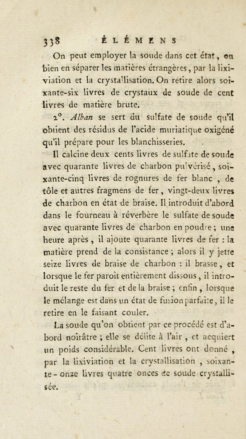 On peut employer la soude dans cet état, «u bien en séparer les matières étrangères, par la lixi- viation et la crystaUisation. On retire alors soi- xante-six livres de crystaux de soude de cent livres de matière brute. i°. Alban se sert du sulfate de soude qu’il obtient des résidus de l’acide muriatique oxigéné qu’il prépare pour les blanchisseries. Il calcine deux cents livres de sulf ite de soude avec quarante livres de charbon pu vérisé, soi- xante-cinq livres de rognures de fer blanc , de tôle et autres fragmens de fer, vingt-deux livres de charbon en état de braise. Il introduit d’abord dans le fourneau à réverbère le sulfate de soude avec quarante livres de charbon en poudre ; une heure après , il ajoute quarante livres de fer : la matière prend de la consistance ; alors il y jette seize livres de braise de charbon : il brasse, et lorsque le fer paroît entièrement dissous, il intro- duit le reste du fer et de la braise ; enfin , lorsque le mélange est dans un état de fusion parfaite, il le retire en le faisant couler. La soude qu’on obtient par ce procédé est d’a- bord noirâtre ; elle se délite à l’air , et acquiert un poids considérable. Cent livres ont donné , par la lixiviation et la crystaUisation , soixan- te-onze livres quatre onces éie soude crystalli-