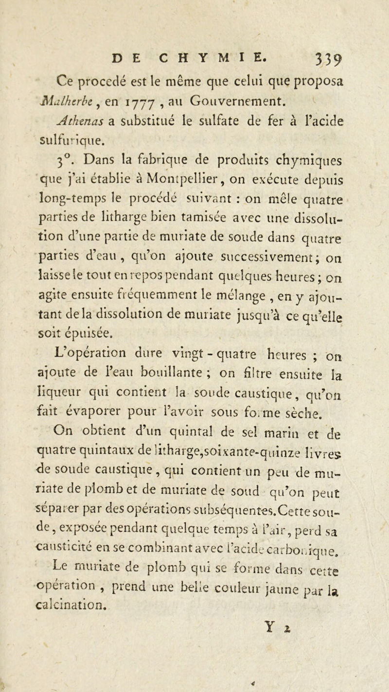 Ce procédé est le même que celui que proposa Mdlhzrbz , en 1777,311 Gouvernement. Athmas a substitué le sulfate de fer à l’acide Sulfurique. 30. Dans la fabrique de produits chymiques que j’ai établie à Montpellier, on exécute depuis long-temps le procédé suivant : on mêle quatre parties de litharge bien tamisée avec une dissolu- tion d’une partie de muriate de soude dans quatre parties d’eau, qu’on ajoute successivement; on laisse le tout en repos pendant quelques heures; on agite ensuite fréquemment le mélange , en y ajou- tant delà dissolution de muriate jusqu’à ce qu’elle soit épuisée. L’opération dure vingt - quatre heures ; on ajoute de l’eau bouillante ; on filtre ensuite la liqueur qui contient la soude caustique, qu’on fait évaporer pour l’avoir sous fo. me sèche. On obtient d’un quintal de sel marin et de quatre quintaux de litharge,soixante-quinze livres de soude caustique, qui contient un peu de mu- riate de plomb et de muriate de soud qu’on peut séparer par des opérations subséquent-es.Cettesou- de, exposée pendant quelque temps à l’air, perd sa causticité en se combinant avec l’acide carbonique. Le muriate de plomb qui se forme dans cette opération , prend une belle couleur jaune par la calcination.