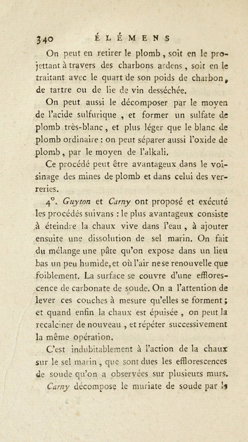 34° On peut en retirer le plomb , soit en le pro- mettant à travers des charbons ardens , soit en le traitant avec le quart de son poids de charbon 9 de tartre ou de lie de vin desséchée. On peut aussi le décomposer par le moyen de l’acide sulfurique , et former un sulfate de plomb très-blanc , et plus léger que le blanc de plomb ordinaire : on peut séparer aussi l’oxide de plomb, par le moyen de l’alkali. Ce procédé peut être avantageux dans le voi- sinage des mines de plomb et dans celui des ver- reries. 4°. Guy ton et Curny ont proposé et exécuté les procédés suivans : le plus avantageux consiste à éteindre la chaux vive dans l’eau , à ajouter ensuite une dissolution de sel marin. On fait du mélange une pâte qu’on expose dans un lieu bas un peu humide,et oii l’air nese renouvelle que foiblement. La surface se couvre d’une efflores- cence de carbonate de soude. On a l’attention de lever ces couches à mesure qu’elles se forment ; et quand enfin la chaux est épuisée , on peut la recalciner de nouveau , et répéter successivement la même opération. C’est indubitablement à l’action de la chaux sur le sel marin , que sont dues les efflorescences de soude qu’on a observées sur plusieurs murs. Carny décompose le muriate de soude par li