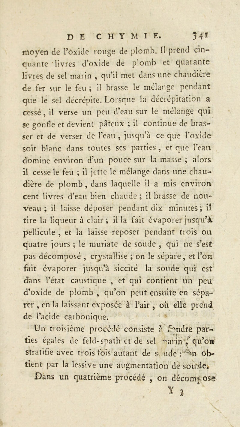 moyen de l’oxide rouge de plomb. Il prend cin- quante livres d’oxide de plomb et quarante livres de sel marin , qu’il met dans une chaudière de fer sur le feu ; il brasse le mélangé pendant que le sel décrépite. Lorsque la décrepitation a cessé, il verse un peu d’eau sur le mélange qui se gonfle et devient pâteux ; il continue de bras- ser et de verser de l’eau , jusqu’à ce que l’oxide soit blanc dans toutes ses parties , et que l’eau domine environ d’un pouce sur la masse ; alors il cesse le feu ; il jette le mélange dans une chau- dière de plomb, dans laquelle il a mis environ cent livres d’eau bien chaude ; il brasse de non- veau ; il laisse déposer pendant dix minutes; il tire la liqueur à clair; il la fait évaporer jusqu’à pellicule , et la laisse reposer pendant trois ou quatre jours ; le muriate de soude , qui ne s’est pas décomposé , crystallise ; on le sépare, et Ton fait évaporer jusqu’à siccité la soude qui est dans l’état caustique , et qui contient un peu d’oxide de plomb , qu’on peut ensuite en sépa- rer , en la laissant exposée à l’air > où elle prend de l’acide carbonique. Un troisième procédé consiste ? fendre par=* ties égales de feld-spath et de sel arm*/<^u’o» t _ X stratifie avec trois fois autant de s. ude : ,;^n ob- tient par la lessive une augmentation de soiftle* Dans un quatrième procédé ? on décom* oss