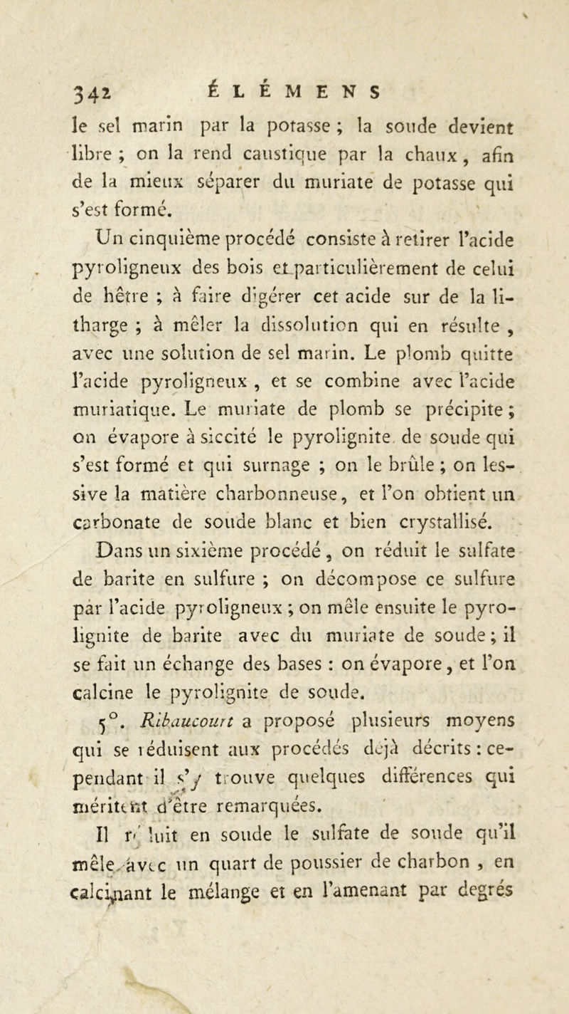 le sel marin par la potasse ; la soucie devient libre ; on la rend caustique par la chaux afin de la mieux séparer du muriate de potasse qui s’est formé. Un cinquième procédé consiste h retirer l’acide pyroligneux des bois et particulièrement de celui de hêtre ; à faire digérer cet acide sur de la li- tharge ; à mêler la dissolution qui en résulte , avec une solution de sel marin. Le plomb quitte l’acide pyroligneux , et se combine avec l’acide muriatique. Le muriate de plomb se précipite ; on évapore a siccité le pyrolignite de soude qui s’est formé et qui surnage ; on le brûle ; on les- sive la matière charbonneuse, et l’on obtient un carbonate de soude blanc et bien ciystalîisé. Dans un sixième procédé , on réduit le sulfate de barite en sulfure ; on décompose ce sulfure par l’acide pyroligneux ; on mêle ensuite le pyro- lignite de barite avec du muriate de soude; il se fait un échange des bases : on évapore, et l’on calcine le pyrolignite de soude. ^°. Ribaucourt a proposé plusieurs moyens qui se léduisent aux procédés déjà décrits : ce- pendant il s’y trouve quelques différences qui méritent d'être remarquées. Il ré luit en soude le sulfate de soude qu’il mêle, avec un quart de poussier de charbon , en calcinant le mélange et en l’amenant par degrés