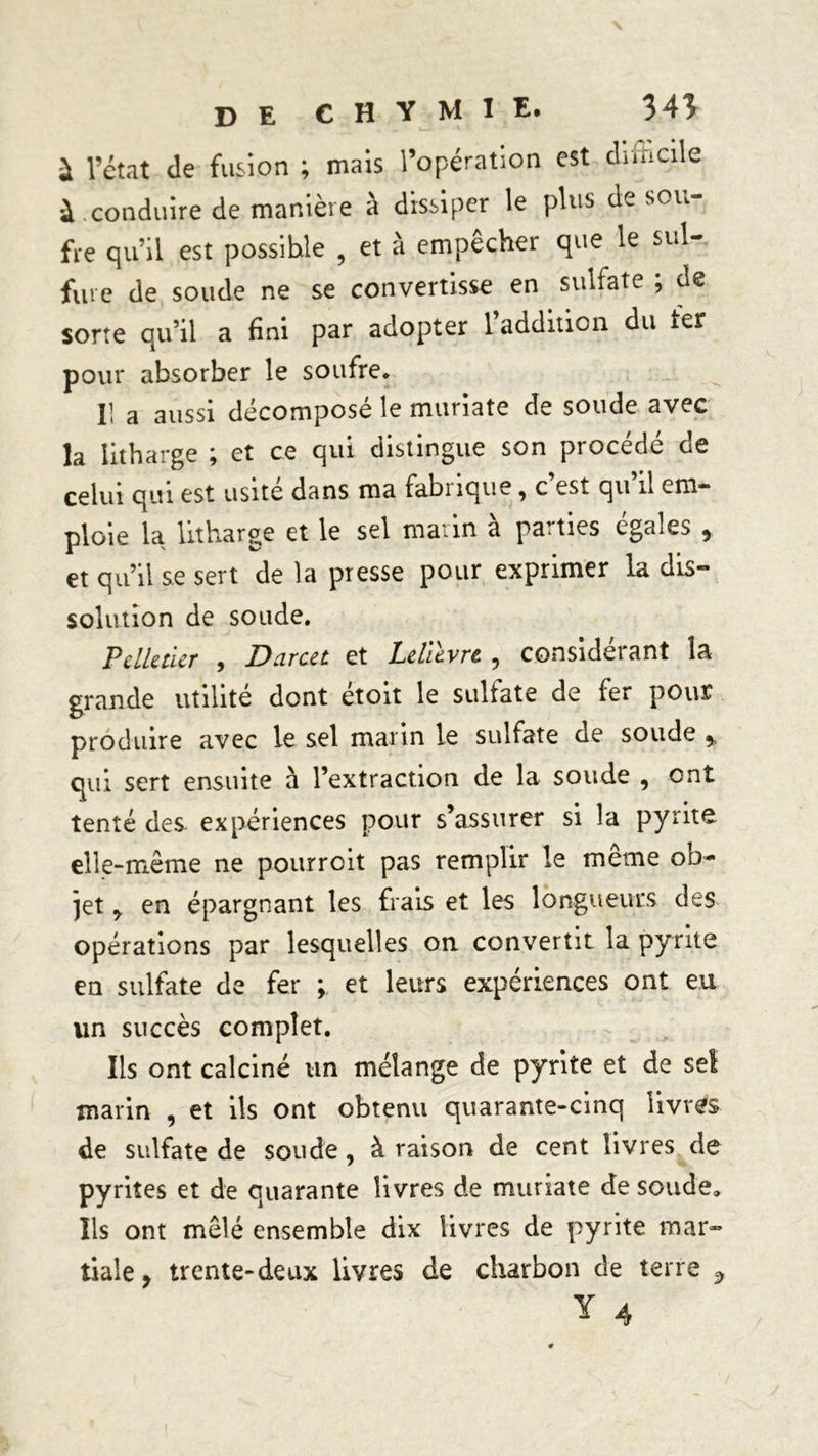 à l’état de fusion ; mais l’opération est dimcile à .conduire de manière à dissiper le plus de sou- fre qu’il est possible , et à empêcher que le sul- fure de soude ne se convertisse en sulfate ; de sorte qu’il a fini par adopter l’addition du ter pour absorber le soufre* Il a aussi décomposé le muriate de soude avec la litharge ; et ce qui distingue son procédé de celui qui est usité dans ma fabiique, c est qu il em- ploie la litharge et le sel matin à parties égalés 9 et qu’il se sert de la presse pour exprimer la dis- solution de soude. Pelletier , Darcu et Lelièvre 9 considérant la grande utilité dont étoit le sulfate de fer pour produire avec le sel marin le sulfate de soude * qui sert ensuite à l’extraction de la soude , ont tenté des expériences pour s’assurer si la pyrite elle-même ne pourrait pas remplir le même ob- jet ^ en épargnant les frais et les longueurs des opérations par lesquelles on convertit la pyrite en sulfate de fer ; et ^eurs expériences ont eu lin succès complet. Ils ont calciné un mélange de pyrite et de sel marin , et ils ont obtenu quarante-cinq livres de sulfate de soude , à raison de cent livres de pyrites et de quarante livres de muriate de soude* Ils ont mêlé ensemble dix livres de pyrite mar- tiale, trente-deux livres de charbon de terre ^