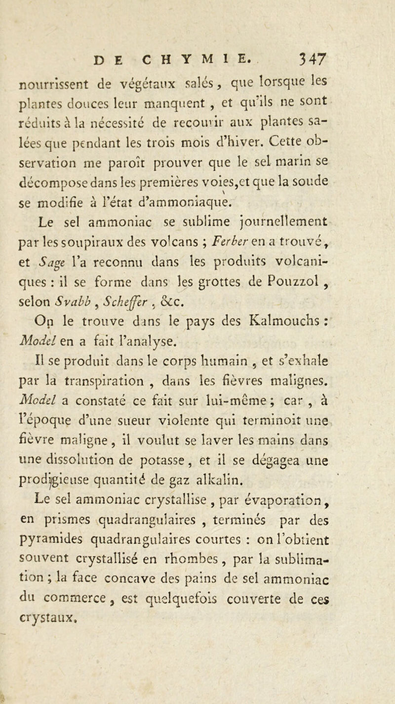 nourrissent de végétaux salés, que lorsque les plantes douces leur manquent , et qu ils ne sont réduits à la nécessité de recourir aux plantes sa- lées que pendant les trois mois d’hiver. Cette ob- servation me paroît prouver que le sel marin se décompose dans les premières voies,et que la soude se modifie a l’état d’ammoniaque. Le sel ammoniac se sublime journellement par les soupiraux des volcans ; Fer ber en a trouvé t et Sage la reconnu dans les produits volcani- ques : il se forme dans les grottes de Pouzzol , selon Svabb , Scheffer % &amp;CC. On le trouve dans le pays des Kalmouchs : Model en a fait l’analyse. Il se produit dans le corps humain 5 et s’exhale par la transpiration , dans les fièvres malignes. Model a constaté ce fait sur lui-même ; car , à l’époque d’une sueur violente qui terminoit une fièvre maligne, il voulut se laver les mains dans une dissolution de potasse, et il se dégagea une prodigieuse quantité de gaz alkalin. Le sel ammoniac crystaîlise , par évaporation, en prismes quadrangulaires , terminés par des pyramides quadrangulaires courtes : on l’obtient souvent crystalüsé en rhombes, par la sublima- tion ; la face concave des pains de sel ammoniac du commerce 3 est quelquefois couverte de ces crystaux.