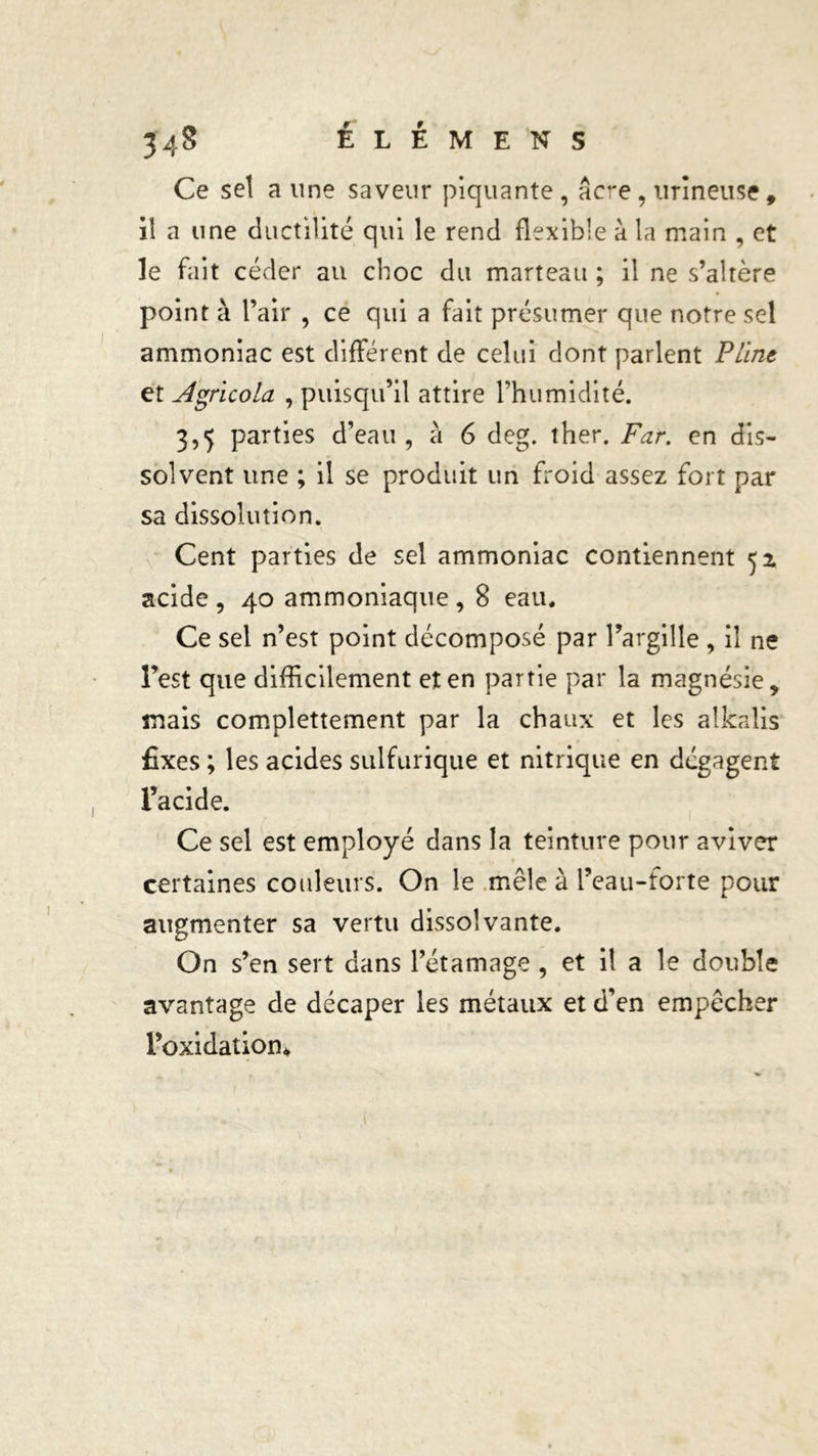 Ce sel a une saveur piquante , âcre, urineuse, il a une ductilité qui le rend flexible à la main , et le fait céder au choc du marteau ; il ne s’altère point à l’air , ce qui a fait présumer que notre sel ammoniac est différent de celui dont parlent Pline et Agricola , puisqu’il attire l’humidité. 3,5 parties d’eau, à 6 deg. ther. Far. en dis- solvent une ; il se produit un froid assez fort par sa dissolution. Cent parties de sel ammoniac contiennent 51 acide , 40 ammoniaque , 8 eau. Ce sel n’est point décomposé par Pargille, il ne l’est que difficilement et en partie par la magnésie, mais complettement par la chaux et les alkalis fixes ; les acides sulfurique et nitrique en dégagent l’acide. Ce sel est employé dans la teinture pour aviver certaines couleurs. On le mêle à l’eau-forte pour augmenter sa vertu dissolvante. On s’en sert dans l’étamage , et il a le double avantage de décaper les métaux et d’en empêcher Poxidation*