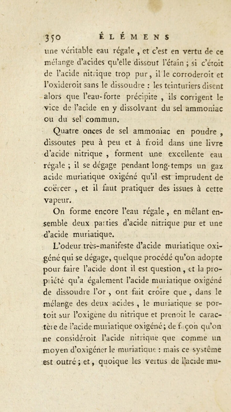 une véritable eau régale , et c’est en vertu de ce mélange d’acides qu’elle dissout Pétain ; si c’éroit de l’acide nitrique trop pur, il le corroderoit et Foxideroit sans le dissoudre : les teinturiers disent alors que l’eau-forte précipite , ils corrigent le vice de l’acide en y dissolvant du sel ammoniac ou du sel commun. Quatre onces de sel ammoniac en poudre , dissoutes peu à peu et à froid dans une livre d’acide nitrique , forment une excellente eau régale ; il se dégage pendant long-temps un gaz acide muriatique oxigéné qu’il est imprudent de coërcer , et il faut pratiquer des issues à cette vapeur. On forme encore l’eau régale , en mêlant en- semble deux parties d’acide nitrique pur et une d’acide muriatique. L’odeur très-manifeste d’acide muriatique oxi- géné qui se dégage, quelque procédé qu’on adopte pour faire l’acide dont il est question , et la pro- pi iété qu’a également l’acide nnuiatique oxigéné de dissoudre l’or , ont fait croire que , dans le mélange des deux acides , le muiiatique se por- toit sur l’oxigene du nitrique et prenoit le carac- tère de i’acide muriatique oxigéné; de f çon qu’on ne considéroit l’acide nitrique que comme un moyen d’oxigéner le muriatique : mais ce système est outré ; et, quoique les vertus de l’acide mu-