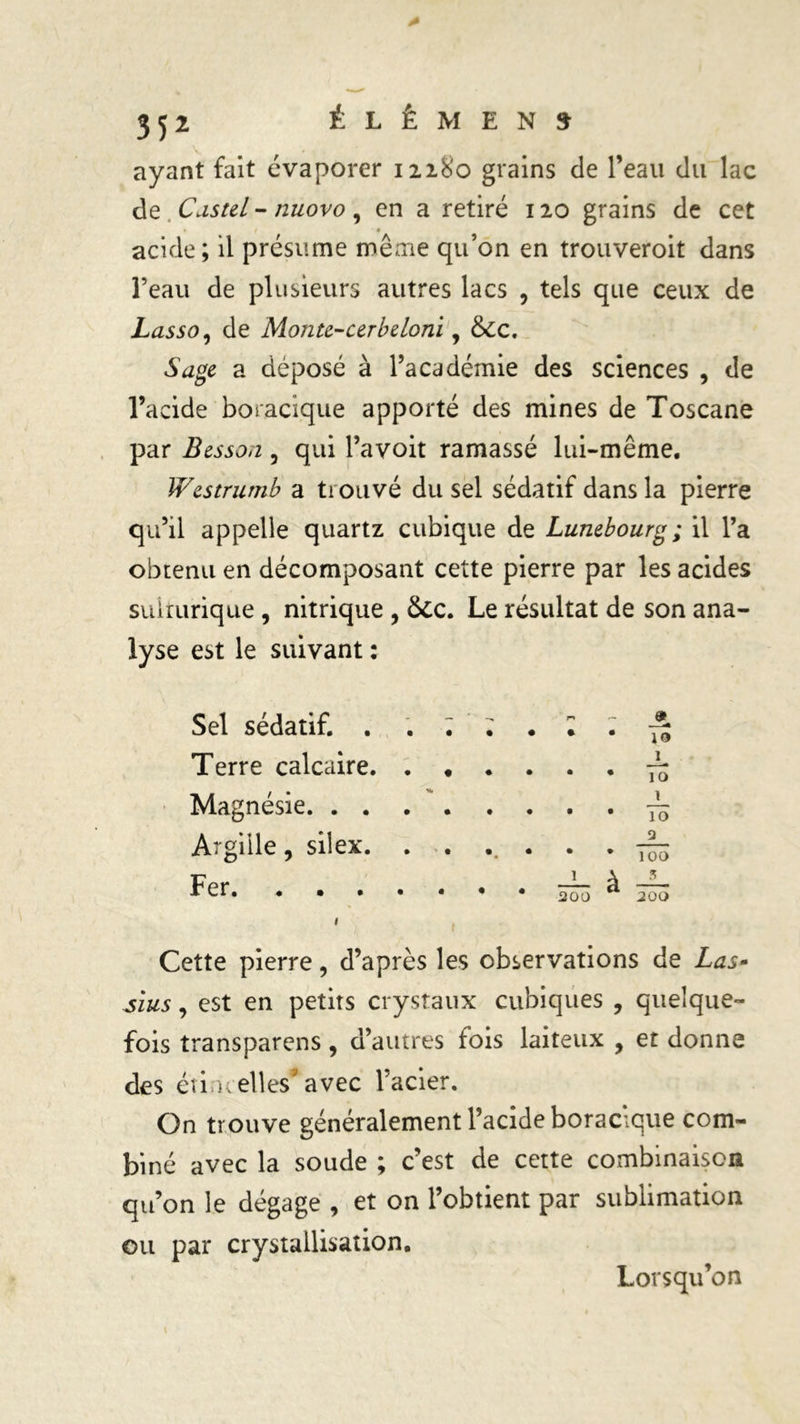 ayant fait évaporer 12180 grains de l’eau du lac de Castel - nuovo, en a retiré 120 grains de cet acide; il présume même qu’on en trouveroit dans l’eau de plusieurs autres lacs , tels que ceux de Lasso, de Monte-cerbeloni, ôte. Sage a déposé à l’académie des sciences , de l’acide boracique apporté des mines de Toscane par Besson 3 qui l’avoit ramassé lui-même. Westrumb a trouvé du sel sédatif dans la pierre qu’il appelle quartz cubique de Lunebourg ; il l’a obtenu en décomposant cette pierre par les acides suirurique , nitrique , ôte. Le résultat de son ana- lyse est le suivant : Sel sédatif. . . ; — r» r- Terre calcaire. . . 1 .... 10 Magnésie 1 Argille, silex. . . 9 Fer. « • * • • — à — • • 200 200 Cette pierre 5 d’après les observations de Las- sîus, est en petits crystaux cubiques , quelque- fois transparais 9 d’autres fois laiteux , et donne des étincelles1'avec l’acier. On trouve généralement l’acide boracique com- biné avec la soude ; c’est de cette combinaison qu’on le dégage , et on l’obtient par sublimation ou par crystallisation. Lorsqu’on
