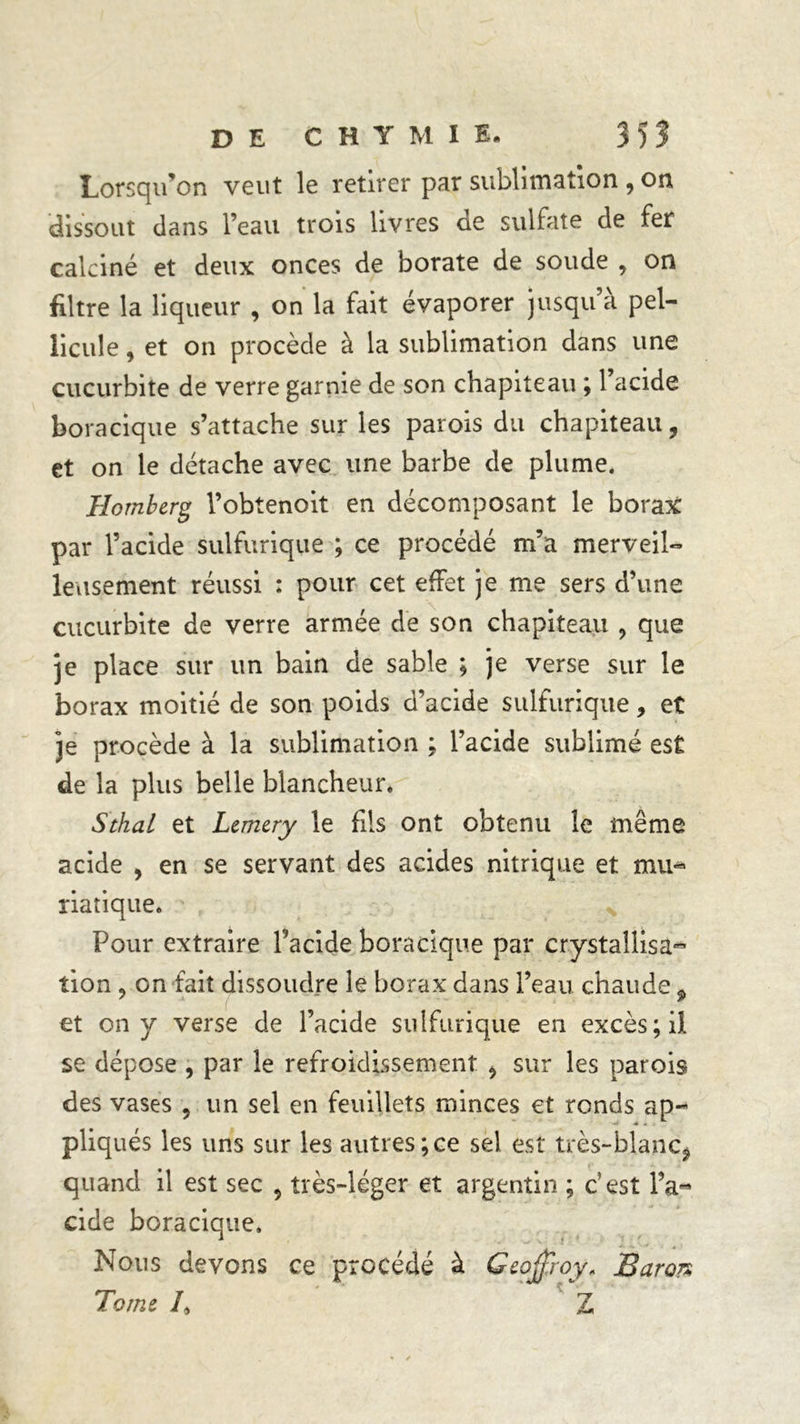 Lorsqu’on veut le retirer par sublimation , on dissout dans l’eau trois livres de sulfate de fer calciné et deux onces de borate de soude , on filtre la liqueur , on la fait évaporer jusqu à pel- licule , et on procède à la sublimation dans une çucurbite de verre garnie de son chapiteau ; 1 acide boracique s’attache sur les parois du chapiteau, et on le détache avec une barbe de plume. Ilomberg l’obtenoit en décomposant le borax par l’acide sulfurique ; ce procédé m’a merveil- leusement réussi : pour cet effet je me sers d’une cucurbite de verre armée de son chapiteau , que je place sur un bain de sable ; je verse sur le borax moitié de son poids d’acide sulfurique, et je procède à la sublimation ; l’acide sublimé est de la plus belle blancheur. Sthal et Lemery le fils ont obtenu le même acide , en se servant des acides nitrique et mu- riatique. Pour extraire Pacide boracique par crystaîlisa- tion, on fait dissoudre le borax dans l’eau chaude 9 et on y verse de l’acide sulfurique en excès; il se dépose , par le refroidissement , sur les parois des vases , un sel en feuillets minces et ronds ap- pliqués les uns sur les autres;ce sel est très-blanc, quand il est sec 5 très-léger et argentin ; c’est l’a« eide boracique. Nous devons ce procédé à Geoffroy* Baron Tome /, Z