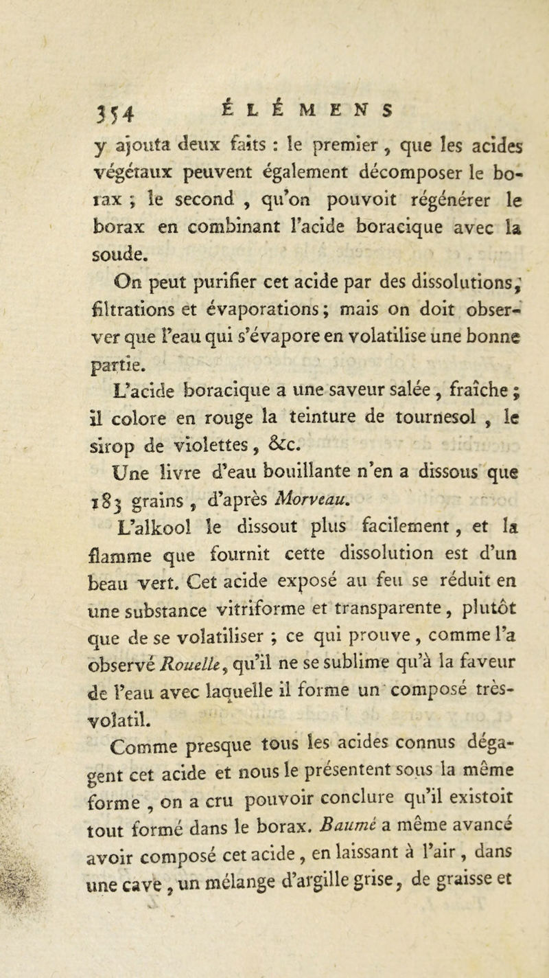 y ajouta deux faits : le premier, que les acides végétaux peuvent également décomposer le bo- rax ; le second , qu’on pouvoit régénérer le borax en combinant l’acide boracique avec la soude. On peut purifier cet acide par des dissolutions,1 filtrations et évaporations ; mais on doit obser- ver que l’eau qui s’évapore en volatilise une bonne partie. L’acide boracique a une saveur salée , fraîche ; il colore en rouge la teinture de tournesol , le sirop de violettes, Sec. Une livre d’eau bouillante n’en a dissous que ï§3 grains , d’après Morveau. L’alkoo! le dissout plus facilement, et la flamme que fournit cette dissolution est d’un beau vert. Cet acide exposé au feu se réduit en une substance vitriforme et transparente, plutôt que de se volatiliser ; ce qui prouve , comme l’a observé Rouelle, qu’il ne se sublime qu’à la faveur de l’eau avec laquelle il forme un composé très- volatil. Comme presque tous les acides connus déga- gent cet acide et nous le présentent sous la môme forme , on a cru pouvoir conclure qu’il existoit tout formé dans le borax. Baume a meme avance avoir composé cet acide , en laissant a 1 air, dans une cave, un mélange d’argille grise, de graisse et