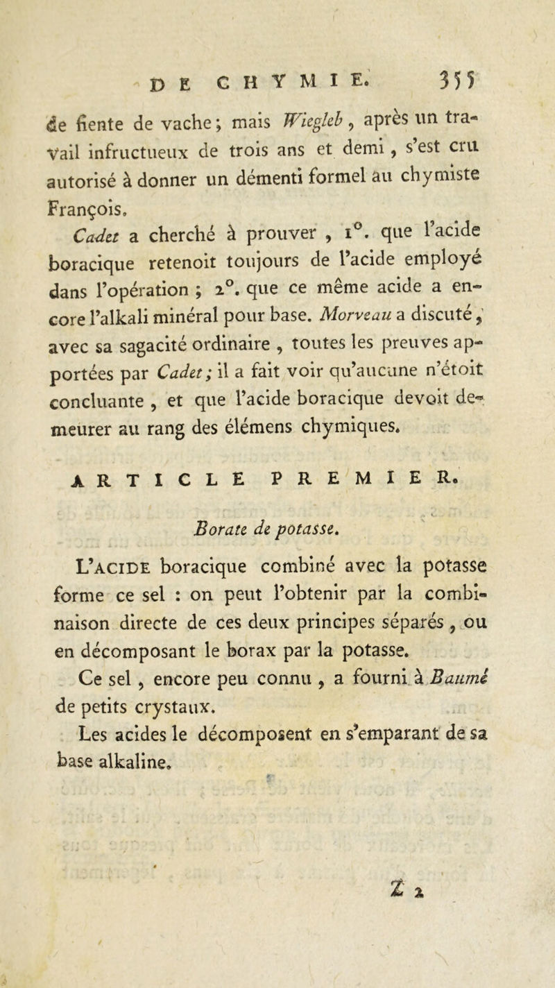 de fiente de vache ; mais Wiegleb 9 après un tra- vail infructueux de trois ans et demi, s est cm autorisé à donner un démenti formel au chymiste François. Cadet a cherché à prouver , i°. que l’acide boracique retenoit toujours de l’acide employé dans l’opération ; 2°. que ce même acide a en- core l’alkali minéral pour base. Morveau a discuté, avec sa sagacité ordinaire , toutes les preuves ap- portées par Cadet ; il a fait voir qu’aucune n’étoit concluante , et que l’acide boracique devoit de« meurer au rang des élémens chymiques. ARTICLE PREMIER. /» k.* Borate de potasse. L’acide boracique combiné avec la potasse forme ce sel : on peut l’obtenir par la combi- naison directe de ces deux principes séparés , ou en décomposant le borax par la potasse. Ce sel , encore peu connu , a fourni à Baumi de petits crystaux. Les acides le décomposent en s’emparant de sa base alkaline. t X