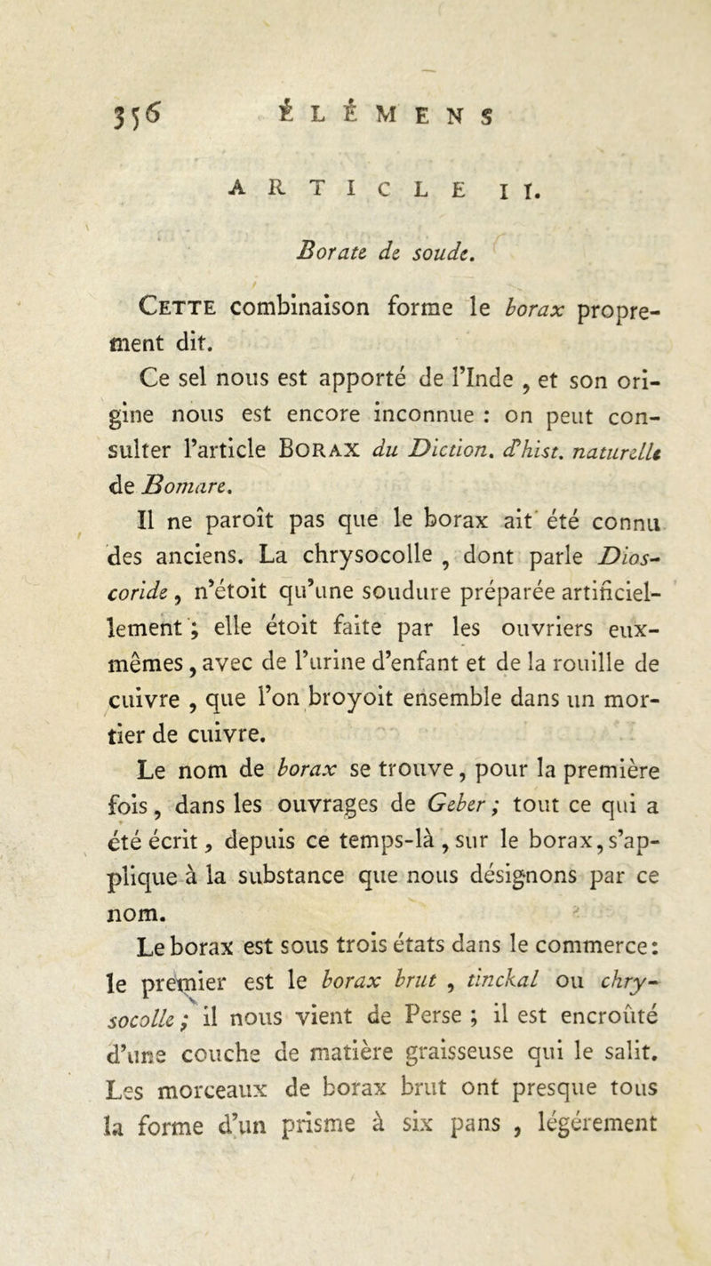 ARTICLE II. Borate de soude. Cette combinaison forme le borax propre- ment dit. Ce sel nous est apporté de l’Inde , et son ori- gine nous est encore inconnue : on peut con- sulter l’article Borax du Diction. cfhist. naturelle de B omar e. Il ne paroît pas que le borax ait été connu des anciens. La chrysocolle 9 dont parle Dios- coride, n’étoit qu’une soudure préparée artificiel- lement ; elle étoit faite par les ouvriers eux- mêmes , avec de l’urine d’enfant et de la rouille de cuivre , que l’on broyoit ensemble dans un mor- tier de cuivre. Le nom de borax se trouve, pour la première fois, dans les ouvrages de Geber ; tout ce qui a * été écrit, depuis ce temps-là, sur le borax, s’ap- plique à la substance que nous désignons par ce nom. Le borax est sous trois états dans le commerce: le pretnier est le borax brut , tinckal ou chry- socolle ; il nous vient de Perse ; il est encroûté d’une couche de matière graisseuse qui le salit. Les morceaux de borax brut ont presque tous la forme d’un prisme à six pans , légèrement