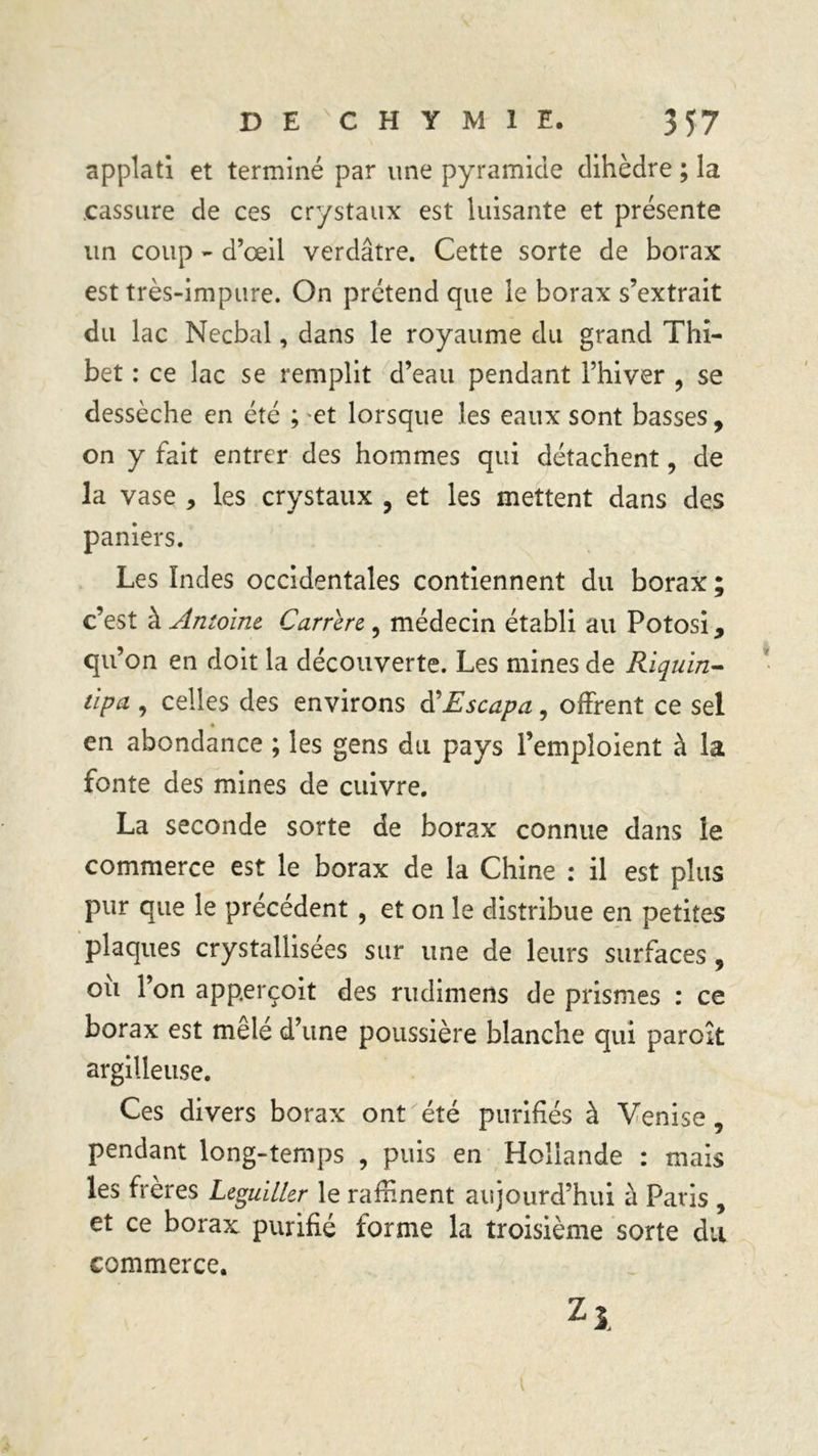 applati et terminé par une pyramide dihèdre ; la .cassure de ces crystaux est luisante et présente un coup - d’œil verdâtre. Cette sorte de borax est très-impure. On prétend que le borax s’extrait du lac Necbal, dans le royaume du grand Thi- bet : ce lac se remplit d’eau pendant Fhiver ? se dessèche en été ; et lorsque les eaux sont basses, on y fait entrer des hommes qui détachent, de la vase , les crystaux , et les mettent dans des paniers. Les Indes occidentales contiennent du borax ; c’est à Antoine Carrere , médecin établi au Potosi, qu’on en doit la découverte. Les mines de Riquin- tlpa , celles des environs iïEscapa, offrent ce sel en abondance ; les gens du pays l’emploient à la fonte des mines de cuivre. La seconde sorte de borax connue dans le commerce est le borax de la Chine : il est plus pur que le précédent , et on le distribue en petites plaques crystallisées sur une de leurs surfaces, ou 1 on app.erçoit des rudimens de prismes : ce borax est mêlé d’une poussière blanche qui paroît argilleuse. Ces divers borax ont été purifiés à Venise, pendant long-temps , puis en Hollande : mais les frères Leguiller le raffinent aujourd’hui à Paris , et ce borax purifié forme la troisième sorte du commerce. Z*