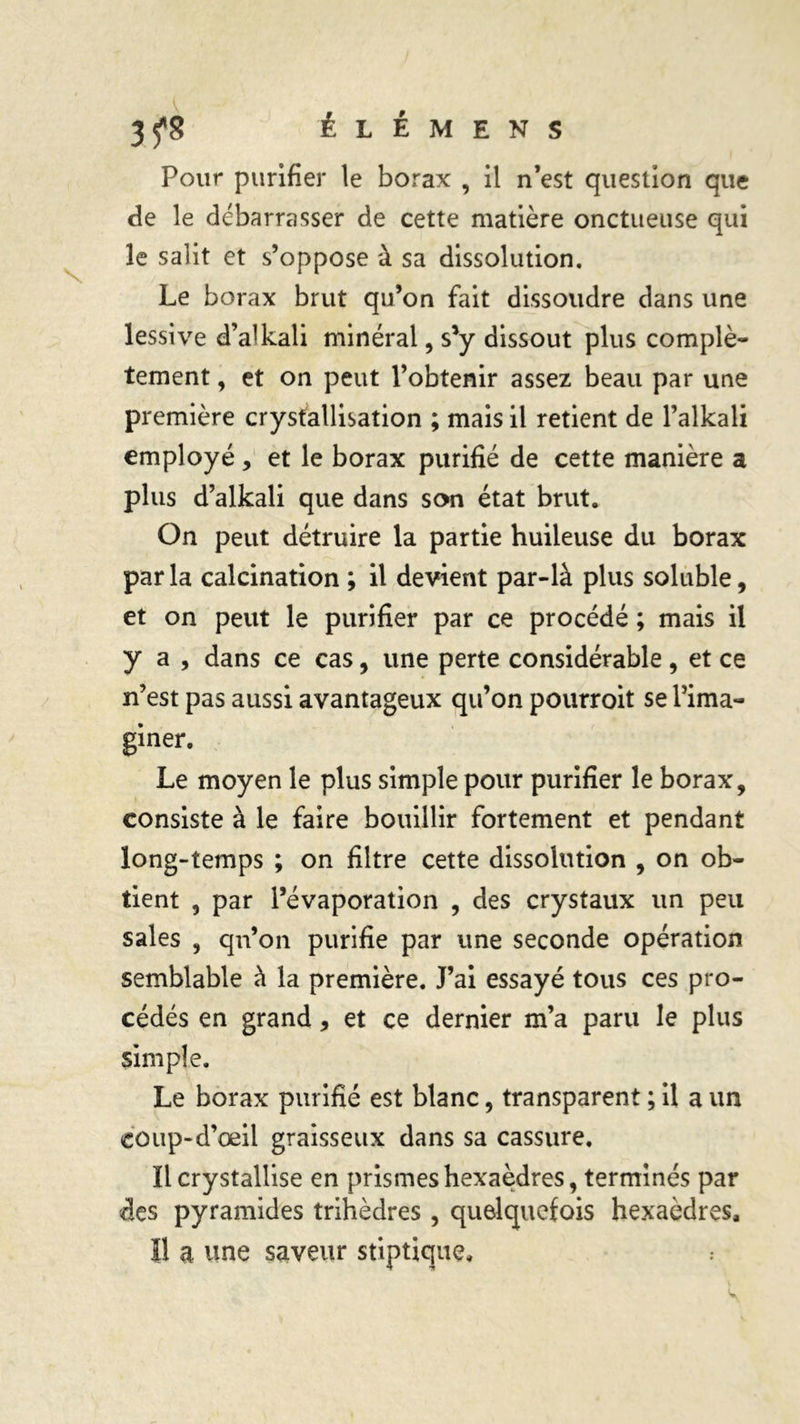3^8 ÉLÉMENS Pour purifier le borax , il n’est question que fie le débarrasser de cette matière onctueuse qui le salit et s’oppose à sa dissolution. Le borax brut qu’on fait dissoudre dans une lessive dVkali minéral, s'y dissout plus complè- tement , et on peut l’obtenir assez beau par une première crystallisation ; mais il retient de l’alkali employé, et le borax purifié de cette manière a plus d’alkali que dans son état brut. On peut détruire la partie huileuse du borax par la calcination ; il devient par-là plus soluble, et on peut le purifier par ce procédé ; mais il y a , dans ce cas, une perte considérable, et ce n’est pas aussi avantageux qu’on pourroit se l’ima- giner. Le moyen le plus simple pour purifier le borax, consiste à le faire bouillir fortement et pendant long-temps ; on filtre cette dissolution , on ob- tient , par l’évaporation , des crystaux un peu sales , qn’on purifie par une seconde opération semblable à la première. J’ai essayé tous ces pro- cédés en grand, et ce dernier m’a paru le plus simple. Le borax purifié est blanc, transparent ; il a un coup-d’œil graisseux dans sa cassure. Il crystallise en prismes hexaèdres, terminés par fies pyramides trihèdres, quelquefois hexaèdres. Il a une saveur stiptique.