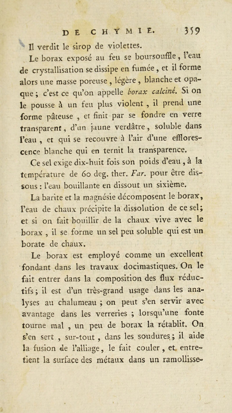 Il verdit le sirop de violettes. Le borax exposé au feu se boursouffle, 1 eau de crystallisation se dissipe en fumée , et il forme alors une masse poreuse , légère , blanche et opa- que ; c’est ce qu’on appelle borax calcine. Si on le pousse à un feu plus violent , il prend une forme pâteuse , et finit par se fondre en vetre transparent, d’un jaune verdâtre, soluble dans l’eau , et qui se recouvre à l’air d’une efflores- cence blanche qui en ternit la transparence. Ce sel exige dix-huit fois son poids d’eau , à la température de 6o deg, ther. Far. pour être dis- sous : l’eau bouillante en dissout un sixième. La barite et la magnésie décomposent le borax, l’eau de chaux précipite la dissolution de ce sel; et si on fait bouillir de la chaux vive avec le borax , il se forme un sel peu soluble qui est un borate de chaux. Le borax est employé comme un excellent fondant dans les travaux docimastiques. On le fait entrer dans la composition des flux réduc- tifs ; il est d’un très-grand usage dans les ana- lyses au chalumeau ; on peut s’en servir avec avantage dans les verreries ; lorsqu’une fonte tourne mal , un peu de borax la rétablit. On s’en sert , sur-tout , dans les soudures ; il aide la fusion de l’alliage, le fait couler , et entre- tient la surface des métaux dans un ramollisse-