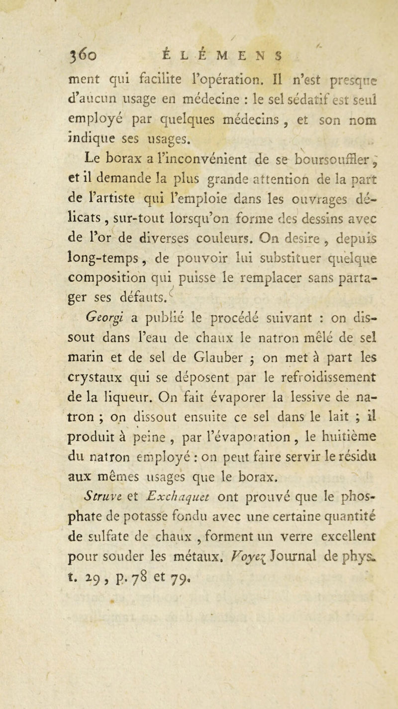 ment qui facilite l’opération. Il n’est presque d’aucun usage en médecine : le sel sédatif est seul employé par quelques médecins , et son nom indique ses usages. Le borax a Tinconvénient de se boursoufler , et il demande la plus grande attention de la part de l’artiste qui l’emploie dans les ouvrages dé- licats , sur-tout lorsqu’on forme des dessins avec de l5 or de diverses couleurs. On desire , depuis long-temps , de pouvoir lui substituer quelque composition qui puisse le remplacer sans parta- ger ses défauts. Georgi a publié le procédé suivant : on dis- sout dans l’eau de chaux le natron mêlé de sel marin et de sel de Glauber 5 on met à part les crystaux qui se déposent par le refroidissement de la liqueur. On fait évaporer la lessive de na- tron ; on dissout ensuite ce sel dans le lait ; il >. « produit à peine , par l’évaporation , le huitième du natron employé : on peut faire servir le résidu aux mêmes usages que le borax. Struve et Exchaqiut ont prouvé que le phos- phate de potasse fondu avec une certaine quantité de sulfate de chaux , forment un verre excellent pour souder les métaux. Voy&i Journal de phys. t. 19 , p.78 et 79.