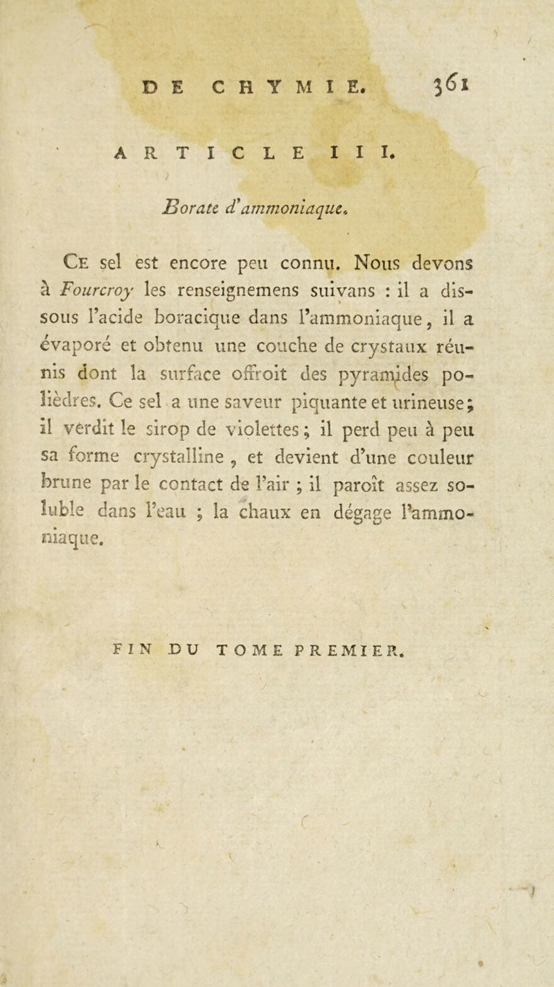 ) ARTICLE III. 1 ; Borate d'ammoniaque* Ce sel est encore peu connu. Nous devons à Fourcroy les renseignemens suivans : il a dis- sous l’acide boracique dans l’ammoniaque, il a évaporé et obtenu une couche de crystaux réu- nis dont la surface offroit des pyramides po- lièdres. Ce sel a une saveur piquante et urineuse il verdit le sirop de violettes ; il perd peu à peu sa forme crystalline , et devient d’une couleur brune par le contact de l’air ; il paroît assez so- luble dans l’eau ; la chaux en dégage l’ammo- niaque. FIN DU TOME PREMIER. é «V