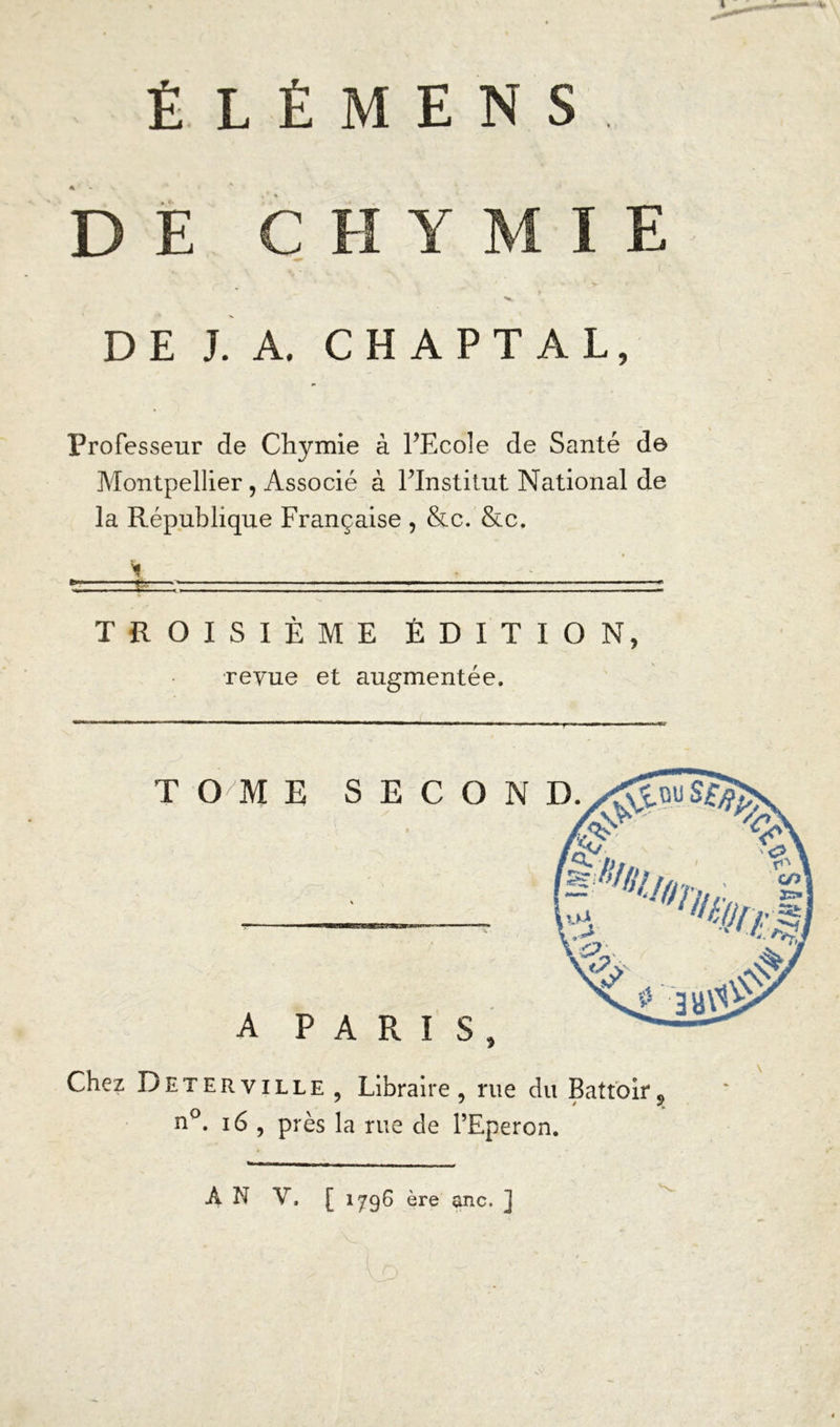É LÉMENS. DE CHYMIE - >. v DE J. A. C H A P T A L, Professeur de Chymie à l’Ecole de Santé de Montpellier, Associé à l’Institut National de la République Française , &c. &c. \ • ■ ■ ■ ■ * »'■' ■ l — — .... I .1! I ,1 ■ . I .1. .. I ..II.. ■ ■— ■ - ■! ' >■ ■—» TROISIÈME ÉDITION, revue et augmentée. Chez Deterville , Libraire, rue du Battoir9 n°. 16 , près la rue de l’Eperon. À N Y. [ 1796 ère anc. ]