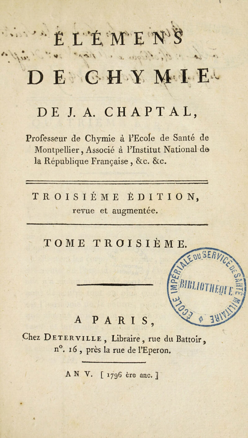 LÉ ME N'S ✓ * \ V A\*\ • \ » \ i, < Vi v- V. D E GH Y M IE - v* DE J. A. CH A PT AL, Professeur de Chymie à PEcole de Santé de Montpellier, Associé à FInstitut National de la République Française , &c. &c. TROISIEME ÉDITION, revue et augmentée. Chez Deterville , Libraire, rue du Battoir, n°. 16 , près la rue de l’Eperon. À N Y. [ 1796 ère anc, ] 1