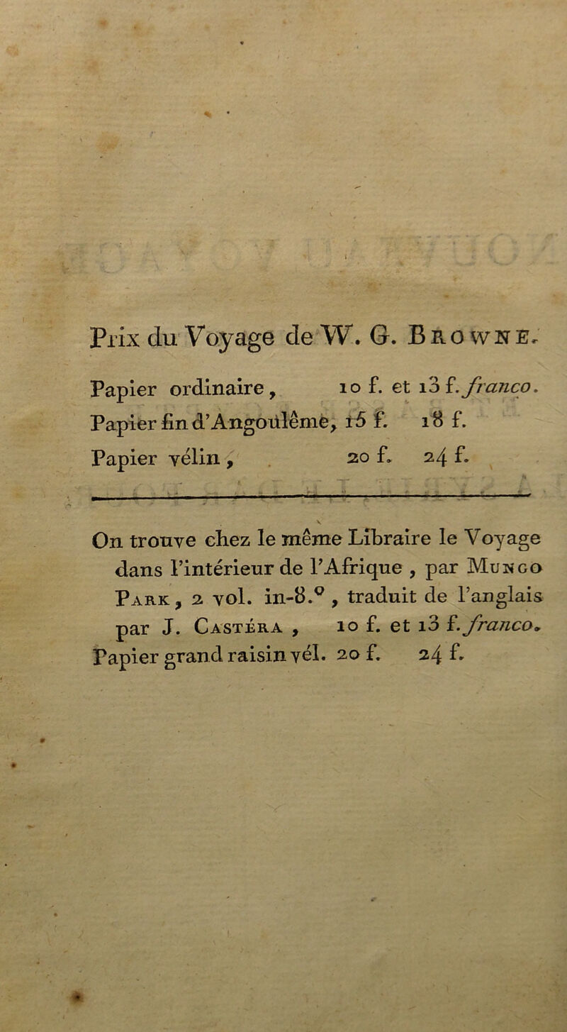 Prix du Voyage de W. G. Brown e. Papier ordinaire, 10 £ et i3 franco. Papier find’Angouleme, ±6 £ iB f. Papier yelin , 20 f. 24 f. On tronye chez le meme Libraire le Voyage dans 1’interieur de l’Afrique , par Mungo Park, 2 vol. in-8.Q , traduit de l’anglais par J. Castrra , 10 f. et i3 f. franco, Papier grand raisin yel. 20 £ 24 f.