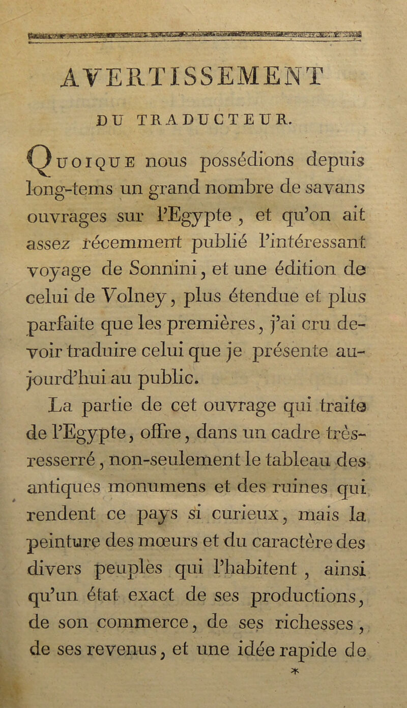 stag AYERTISSEMENT DU TRADUCTEUR. Quoique nous possedions depuis long-terns un grand nombre de savans ouvrages sur TEgypte , et qu’on ait assez recemment public Tintdressant voyage de Sonnini , et une Edition de celui de Volney , plus dtendue et plus parfaite que les premieres > j5ai cru de- voir traduire celui que je presente au- jourd’hui au public. La partie de cet ouvrage qui traite de TEgypte, offre, dans un cadre tres- resserr6, non-seulement le tableau des antiques monumens et des ruines qui rendent ce pays si curieux, mais la peinture des mceurs et du caractere des divers peuples qui l’habitent , ainsi qu’un 6tat exact de ses productions., de son commerce ? de ses richesses ? de ses revenus; et une idee rapide de