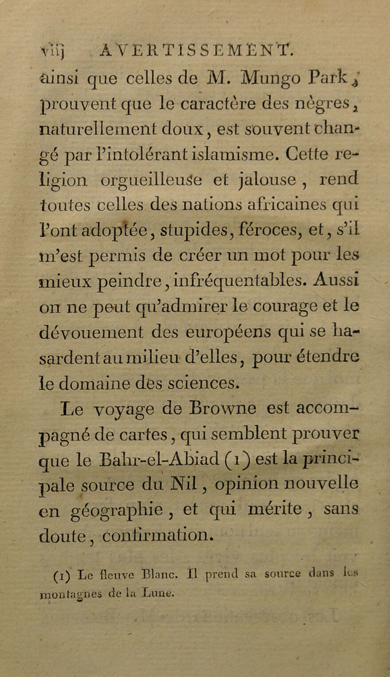 Viij A V E ll TIS S E M E N T. tiinsi que celles de M. Mungo Park^ prouvent que le caractere des negres , naturellement doux, est souvent chan- ge par Tintol^rant islamisme. Cette re- ligion orgueilleuse et jalouse , rend foutes celles des nations africaines qui Pont adoptee5 stupides, feroces^ et, ski m’est permis de ciAer un mot pour les mieux peindre, infrequentables. Aussi on lie pout qiEadmirer le courage et le devouement des europeens qui se lia- sardent au milieu d’elles, pour etendre le domaine des sciences. Le voyage de Browne est accom- pagn6 de cartes, qui semblent prouver que le Bahr-e'l-Abiad (1) est la princi- pale source du Nil, opinion nouvelle en g^ographie , et qui m&ite , sans doute ^ confirmation. (i) Le fleuve Blanc. II prend sa source dans lus montagnes de la Lone.