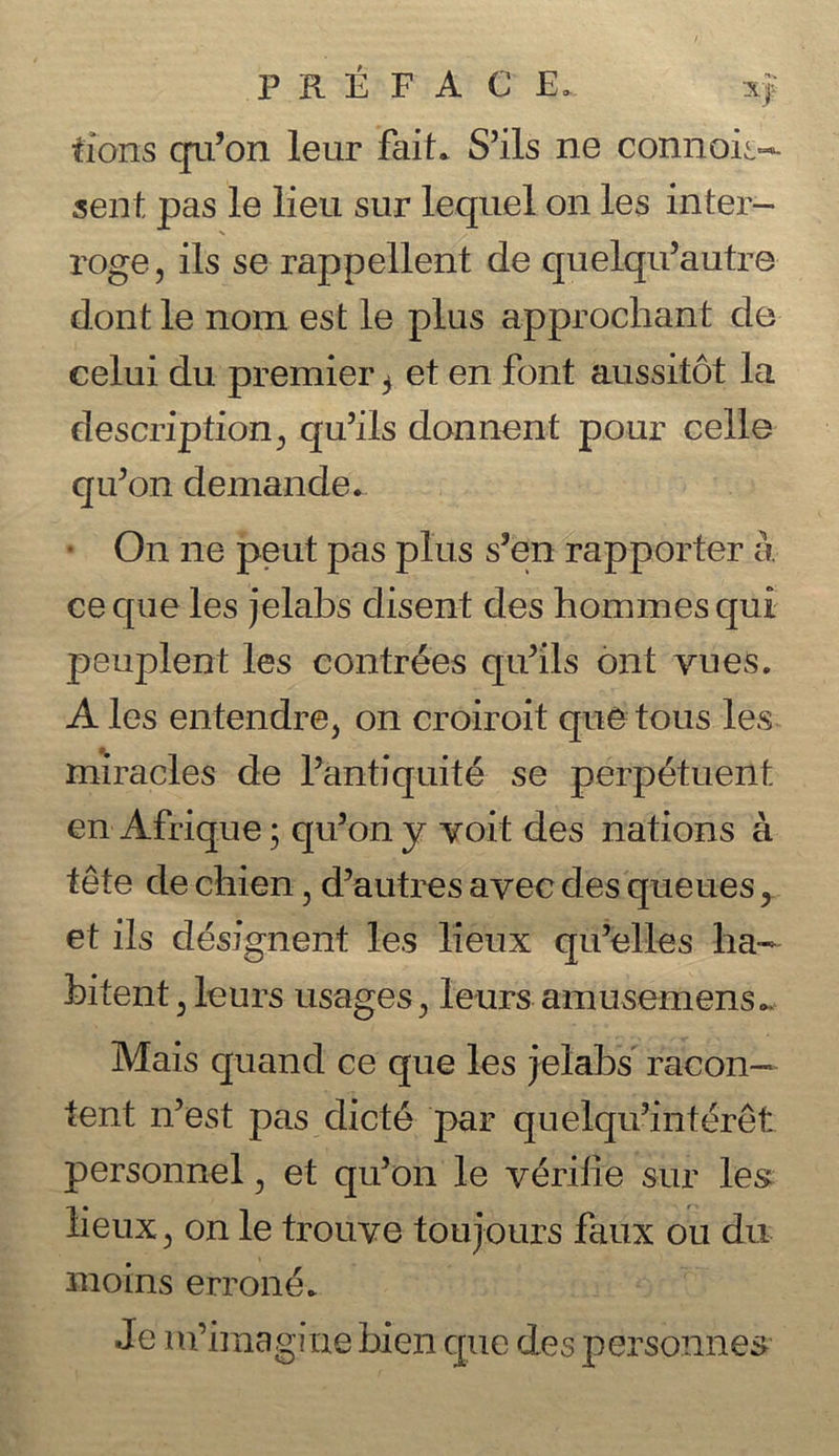 tions qu’on leur fait. Sils ne connois= sent pas le lieu sur lequel on les inter- roge, ils se rappellent de quelqu’autre dont le nom est le plus approchant de celui du premier, et en font aussitdt la description, qu’ils donnent pour celle qu’on demande. » On ne peut pas plus s’en rapporter a ce que les jelabs disent des hommes qui peuplent les contrées quwils ont vues. A les entendre, on croiroit qué tous les. miracles de Pantiquité se perpétuent en Afrique; qu’on y voit des nations a téte de chien , d’autres avec des queues, et ils désignent les Hieux qu’elles ha- bitent , leurs usages, leurs amusemens.. Mais quand ce que les jelabs racon— tent n’est pas dicté ‘par quelqu’ intérét personnel , et qu’on le vérifie sur les fieux, on le trouve toujours taux 0 ou 1du moins erroné. | Je nYimagine bien que des pisses