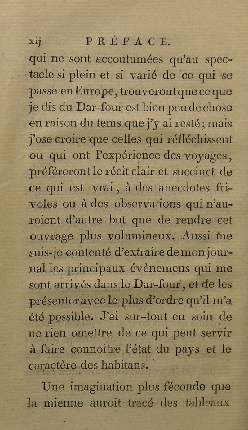 xij PY Re teenies qui ne sont accoutumées qu’au spec- tacle si plein et si varié de ce qui se passe en Kurope, trouveront que ce que je dis du Dar-four est bien peude chose en raison du tems que j’y ai resté; mais jose croire que celles qui réfléchissent ou. qui ont Pexpérience des voyages, préféreront le récit clair et succinct de ce qui est vrai, a des anecdotes fri- voles ou ades observations qui n’au- roient @autre but que de rendre cet ouvrage plus volumineux. Aussi Me suis-je-contenté d’extraire de mon jour- nal les principaux événemens qui me sont arrivés dans.le Dar-four, et de les _présenteravec le plus @ordre quil nv’a été possible. J’ai sur-tout eu soi de ap rien omettre de ce qui peut servir 4 faire connoitre Pétat du pays et le caractére des habitans. Une imagination plus féconde que la mienne auroit tracé des tableaux ~