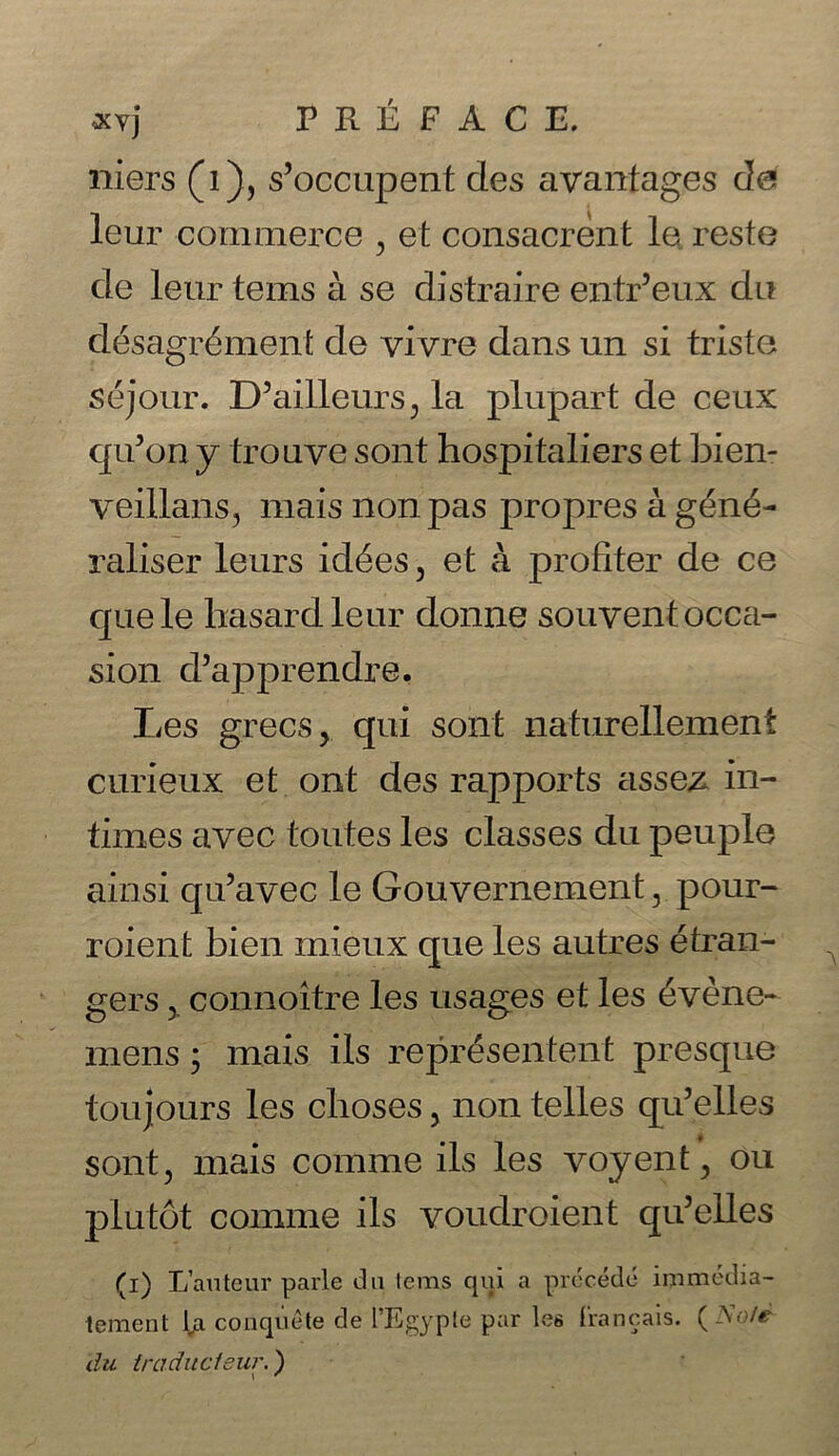 niers (i), s’occupent des avantages de leur commerce , et consacrent le reste de leur terns a se distraire entr’eux du desagr^ment de vivre dans un si triste sejour. D5ailleurs; la plupart de ceux qu’on y trouve sont hospitaliers et bien- veillans, mais non pas propres a g£n£- raliser leurs id^es, et a profiter de ce quele hasard leur donne souvent occa- sion d’apprendre. Les grecs, qui sont naturellement curieux et ont des rapports assez in- times avec toutes les classes du peuple ainsi qu’avec le Gouvernement 5 pour- roient bien mieux que les autres 6tran- gers 5. connoitre les usages et les 6vene- mens; mais ils repr£sentent presque toujours les clioses, non telles qu’elles sont, mais comme ils les voyent, ou plutot comme ils voudroient qu’elles (i) L’auteur parle du terms qui a precede immedia- tement l,a couquete de l’Egyple par les francais. (Note du iraducieur.)