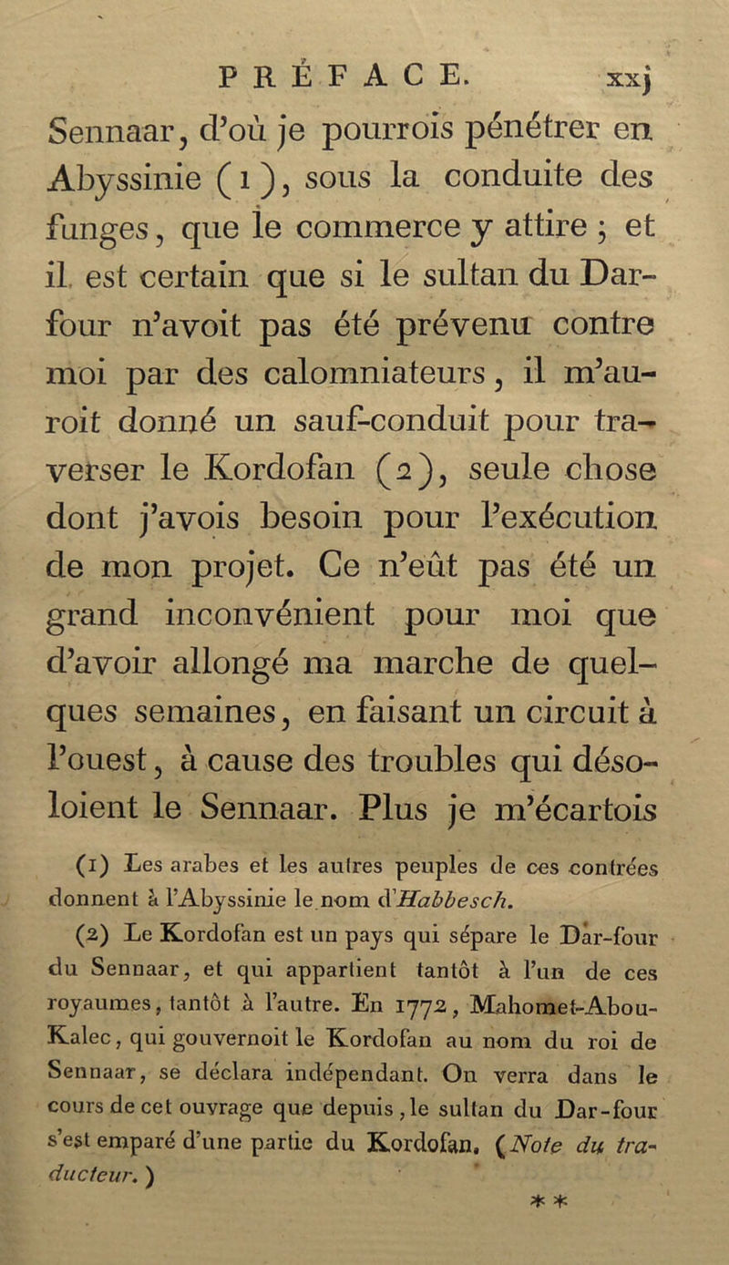 Sennaar, d’ou je pourrois penetrer err Abyssinie (1), sous la conduite des funges, que le commerce y attire ; et il est certain que si le sultan du Dar- four n’avoit pas ete prevenu contre moi par des calomniateurs, il m5au- roit donn£ un sauf-conduit pour tra- verser le Kordofan (2), seule chose dont j’avois besoin pour Pex^cution de mon pro jet. Ce n’eut pas £te un grand inconv6nient pour moi que d’avoir allong6 ma marche de quel- ques semaines, en faisant un circuit a Pouest , a cause des troubles qui d£so- loient le Sennaar. Plus je m’ecartois (1) Les arabes et les aulres peuples de ces contrees doiment h fAbyssinie le nom d Habbesch. (2) Le Kordofan est un pays qui separe le Dar-four du Sennaar, et qui apparlient tantot k l’un de ces royaumes, tantot a l’autre. En 1772, Mahomet-Abou- Kalec, qui gouvernoit le Kordofan au nom du roi de Sennaar, se declara independant. On verra dans le cours de cet ouvrage que depuis,le sultan du Dar-four sest empar^ d’une partie du Kordofan. (Note du tra- ducteur. )