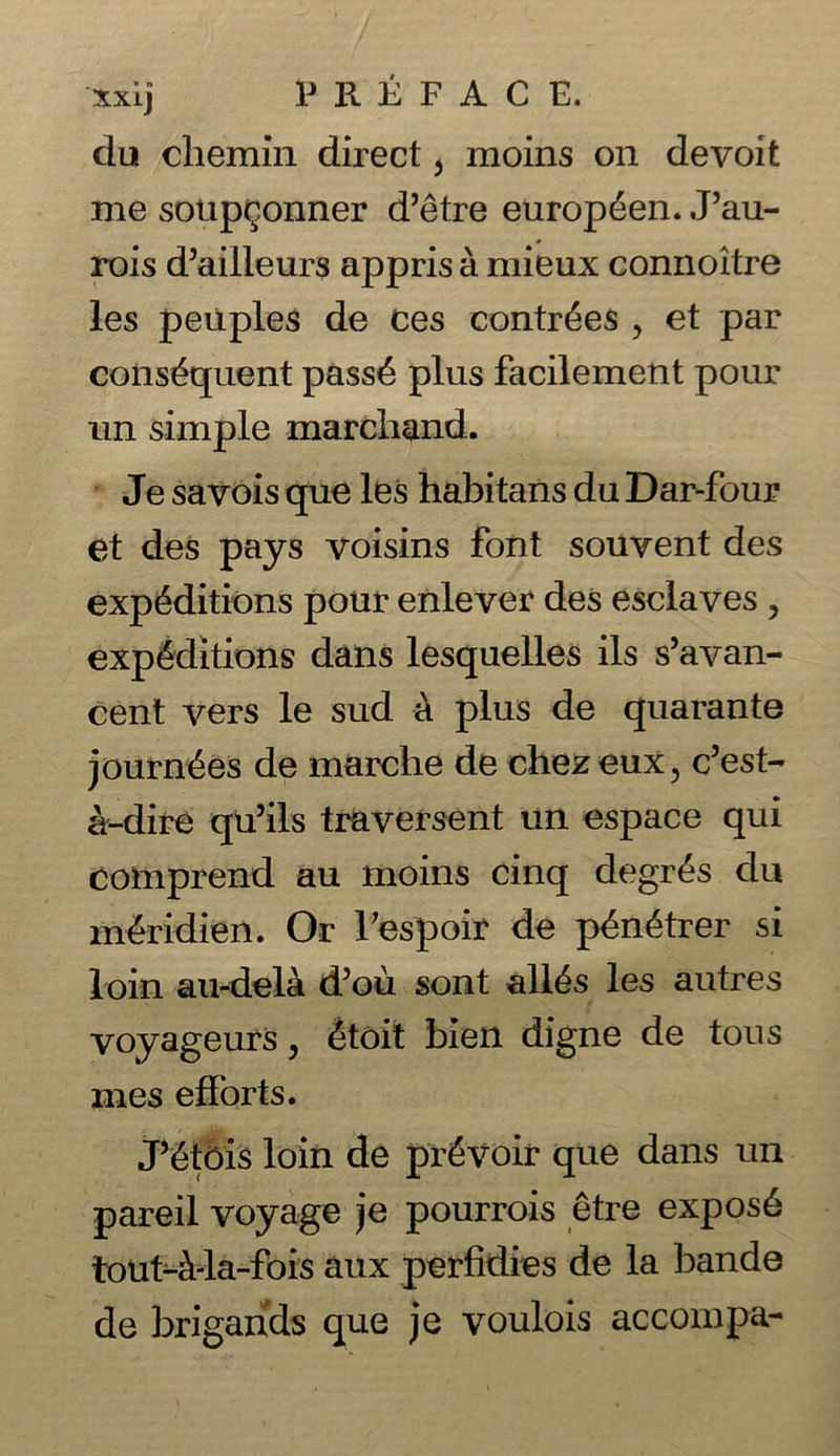 xxij FRKFAC E. du chemin direct, moins on devoit me soup^onner d’etre europ6en. J’au- rois d’ailleurs appris a mieux connoitre les peiiples de ces contr6es , et par consequent pass4 plus facilement pour un simple marchand. Je savois que les habitans du Dar-four et des pays voisins font souvent des expeditions pour enlever des esclaves, expeditions dans lesquelles ils s’avan- cent vers le sud a plus de quarante journees de marche de chezeux, c’est- a-dire qu’ils traversent un espace qui comprend au moins cinq degres du meridiem Or Tespoir de penetrer si loin au-dela d’ou sent alies les autres voyageurs, etoit bien digne de tous mes efforts. J’etois loin de pr6voir que dans un pareil voyage je pourrois etre expose tout-Wa-fois aux perfidies de la bande de brigands que je voulois accompa-