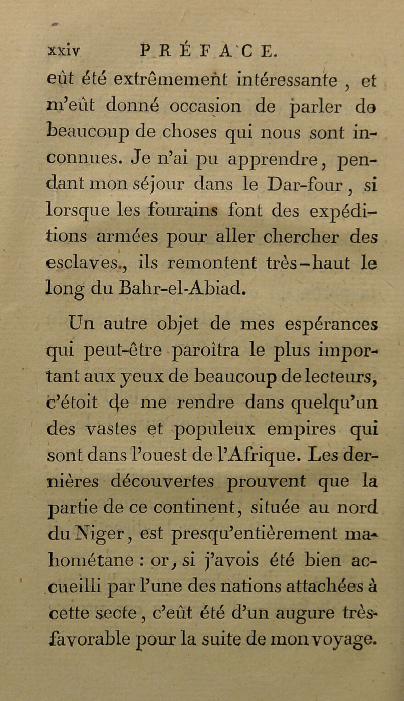 eut 6te extremement int&ressante , et m’eiit clonne occasion de parler do beaucoup de choses qui nous sont in- connues. Je n’ai pu apprendre, pen- dant mon s£jour dans le Dar-four, si lorsque les fourains font des expedi- tions armies pour aller chercher des t esclaves., ils remontent tres-haut le long du Bahr-el-Abiad. Un autre objet de mes espdrances qui peut-etre paroitra le plus impor- tant aux yeux de beaucoup delecteurs, c’etoit 4e me rendre dans quelqu’un des vastes et populeux empires qui sont dans I’ouest de l’Afrique. Les der- nieres d^couvertes prouvent que la partie de ce continent, situ^e au nord du Niger, est presqu’entierement ma- hometane : or, si j’avois £t6 bien ac- cueilli par Pune des nations attaches a cette secte, c’eut d5un augure tres- favorable pour la suite de mon voyage.