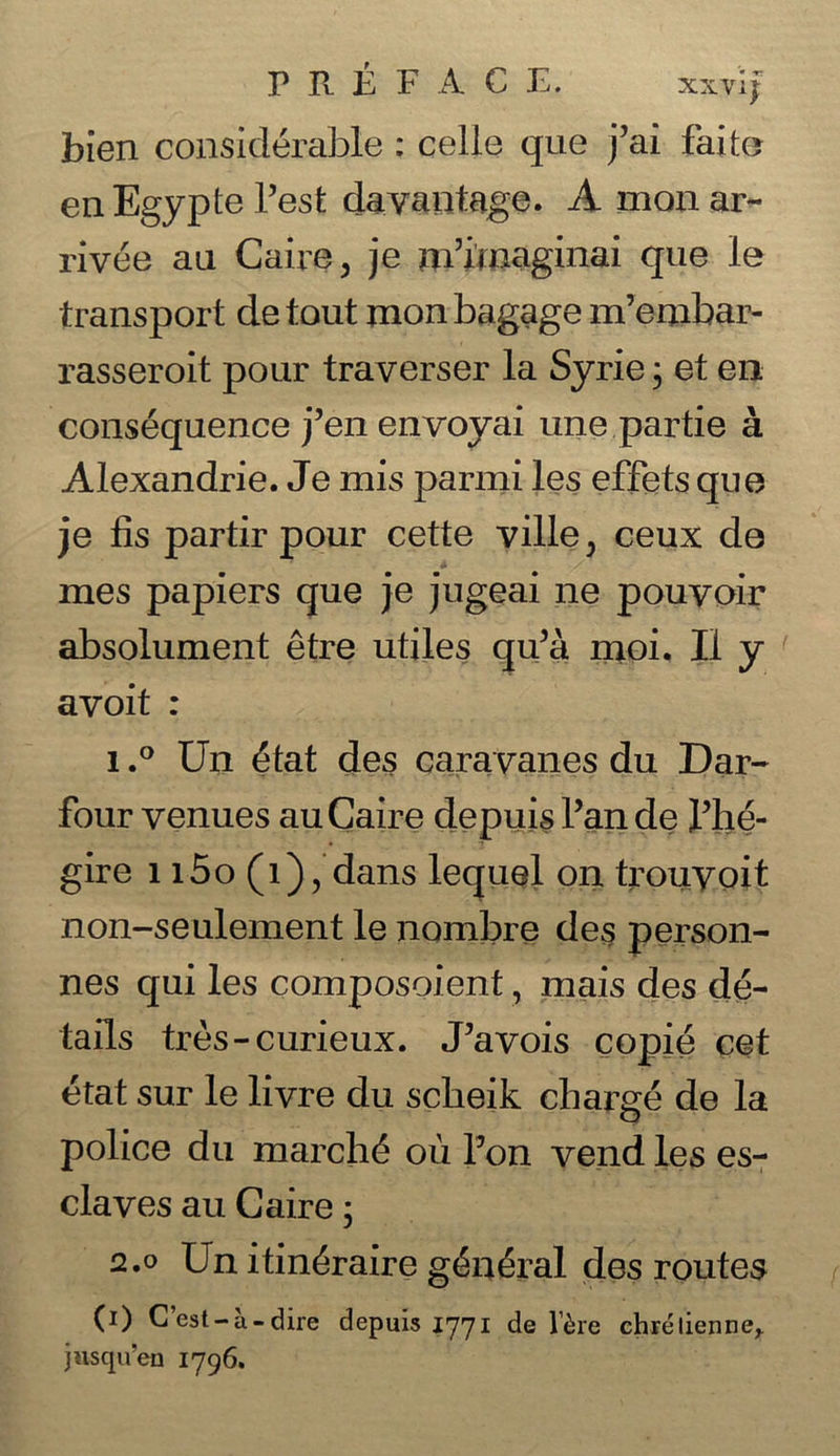 bien considerable : celle que j’ai faite enEgypte Test da vantage. A monar- rivee an Caire, je m’iinaginai que le transport de tout monbagage m’embar- rasseroit pour traverser la Syrie; et en consequence j’en envoyai une partie a Alexandrie. Je mis parmi les effets que je fis partir pour cette ville, ceux de mes papiers que je jugeai ne pouvoir absolument etre utiles qu’a moi. II y avoit : 1.° Un £tat des caravanes du Dar- four venues auCaire depuis fan de fhe- gire 1 i5o (i)? dans lequel on trouvoit non-seulement le nombre des person- nes qui les composoient, mais des de- tails tres-curieux. J’avois copie cet etat sur le livre du scbeik charge de la police du march<5 ou Ton vend les es- claves au Caire j 2.0 Un itin&aire g£n£ral des routes (i) C’est-a- dire depuis 1771 de l’&re chrelienne^ jiisqu'eu 1796.