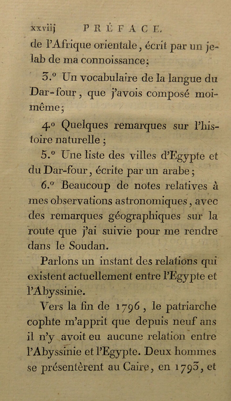 de PAfrique orientale, ecrit par un je- lab de ma connoissance; 5.° Un vocabulaire de la langue du Dar-fonr, que j’avois compose moi- meme; 4° Quelques remarques sur fihis- toire naturelle • 5. ° Une liste des villes d’Egypte et duDar-four^ ecrite parun arabe; 6. ° Beaucoup de notes relatives a mes observations astronomiques} avec des remarques geographiques sur la route que j5ai suivie pour me rendre dans le Soudan. Parlons un instant des relations qui existent actuellement entre l’Egypte et l’Abyssinie. Vers la fin de 1796 , le patriarche cophte m’apprit que depuis neuf ans il n’y avoit eu aucune relation entre lAbyssinie et l’Egypte. Deux hommes se presentment au Caire, en 1790, et