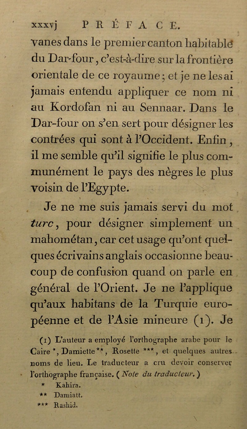 xxx^vj PR t F A C E. vanes dans le premier canton habitable* du Dar-four, c’est-a-dire surlafrontiere orientate de ce royaume; et je ne lesai jamais entendu appliquer ce nom ni an Kordofan ni au Sennaar. Dans le Dar-four on s5en sert pour designer les contrees qui sont a POccident. Enfin , il me semble qu’il signifie le plus com- munement le pays des negres le plus voisin de PEgypte. Je ne me suis jamais servi du mot turc, pour designer simplement un mahom£tan? car cet usage qu’ont quel- ques 6crivains anglais occasionne beau- coup de confusion quand on parle en general de POrient. Je ne Papplique qu’aux habitans de la Turquie euro- p^enne et de PAsie mineure (1). Je (i) L’auteur a employ £ l’orlhographe arabe pour le Caire *, Damiette**, Rosette ***, et quelques autres uorns de lieu. Le traducteur a cm devoir conserver l’orthographe francaise. ( Note du traducteur. ) * Kahira. ** Damiatt. *** Rashid.