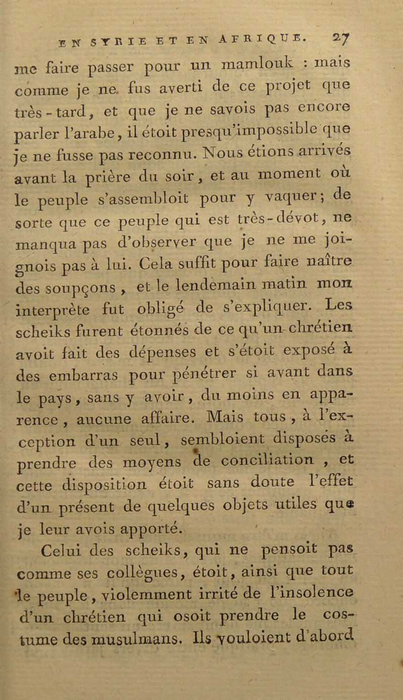 El* SYRIE E T E N A F R I Q U E. 1J me faire passer pour un mamlouk : inais comme je ne. fus averti cle ce projet que tres-tard, et que je ne savois pas encore parler l’arabe, il etoit presqu impossible que je ne fusse pas reconnu. Nous etions arrives avant la priere du soir, et au moment ou le peuple s’assembloit pour y vaquei ; de sorte que ce peuple qui est tres-devot, ne manqua pas d’obseryer que je ne me joi- gnois pas a lui. Cela suffit pour fane naitre des soupgons , et le lendemain matin moix interprete fut oblige de s expliquer. Les scheiks furent etonnes de ce qu’un ebretien avoit fait des depenses et s’etoit expose a des embarras pour penetrer si avant dans le pays, sans y avoir, du moins en appa- rence , aucune affaire. Mais tous , a 1 ex- ception d’un seul, sembloient disposes a prendre des moyens de conciliation , et cette disposition etoit sans doute 1 $ffet d’un present de quelques objets utiles qu® je leur avois apporte. Celui des scheiks, qui ne pensoit pas comme ses collegues, etoit, ainsi que tout *le peuple , violemment irrite de l’insolence d’un ebretien qui osoit prendre le cos- tume des musulmans. Ils youloient d abord