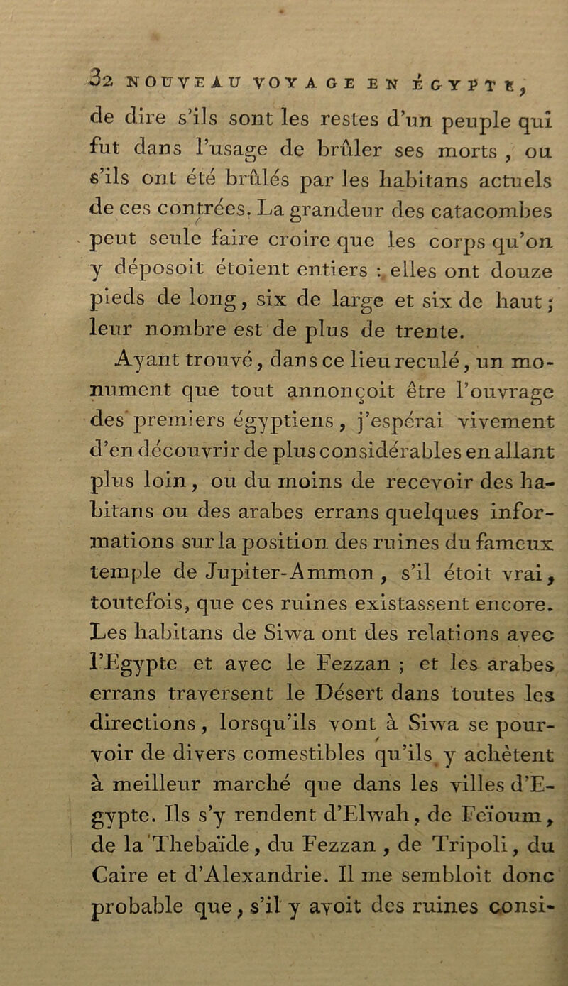 de dire s5ils sont les restes d’un peuple qui fut dans l’usage de bruler ses morts , ou s’ils ont ete bmles par les liabitans actuels de ces contrees. La grandeur des catacombes peut seule faire croire que les corps qu’on y deposoit etoient entiers :„elles ont douze pieds de long, six de large et six de haut; leur nombre est de plus de trente. Ay ant trouve, dans ce lieu recule, un mo- nument que tout annoncoit etre l’ouvrage des'premiers egyptiens , j’esperai vivement d’en decouvrir de plus considerables en allant plus loin , ou du moins de recevoir des ha- bitans ou des arabes errans quelques infor- mations sur la position des mines du fameux temple de Jupiter-Ammon, s’il etoit vrai, toiitefois, que ces mines existassent encore. Les liabitans de Siwa ont des relations avec l’Egypte et avec le Fezzan ; et les arabes errans traversent le Desert dans toutes les directions, lorsqu’ils vont a Siwa se pour- voir de divers comestibles qu’ils y aclietent a meilleur marcbe que dans les villes d’E- gypte. Ils s’y rendent d’Elwah, de Eeioum, de la Thebaide, du Fezzan , de Tripoli, du Caire et d’Alexandrie. II me sembloit done probable que; s’il y avoit des mines consi-