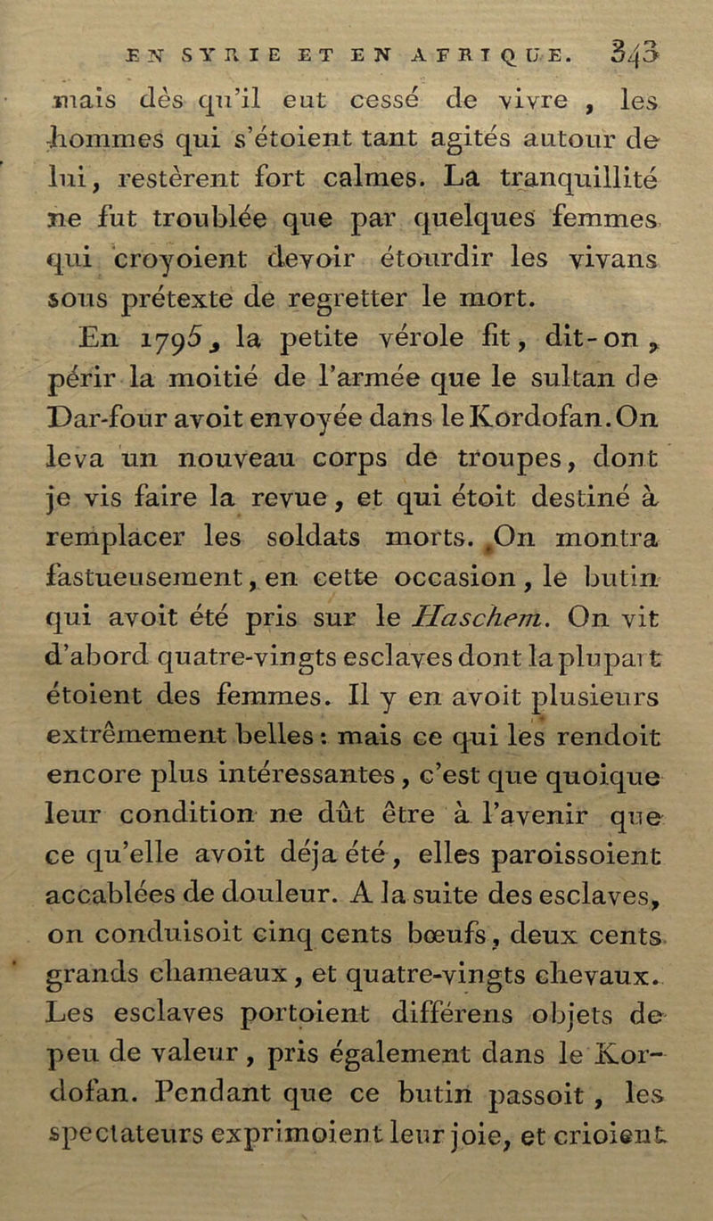 mais des qu’il eut cesse de vivre , les -homines qui s’etoient tant agites autour de Ini, resterent fort calmes. La trailquillite ne fut troublee que par quelques femmes qui croyoient deyoir etourdir les yiyans sous pretexted de regretter le mort. En 179^3 la petite verole lit, dit-on? p^rir la moitie de l’armee que le sultan de Dar-four avoit envoyee dans leKordofan.On leva 1111 nouveau corps de troupes, dont je vis faire la revue, et qui etoit destine a remplacer les soldats morts. #On montra fastueusement, en cette occasion , le butin qui avoit ete pris sur le Haschem. On vit d’abord quatre-vingts esclayes dont laplupart etoient des femmes. II y en avoit plusieurs extremement belles: mais ce qui les rendoit encore plus interessantes, c’est que quoique leur condition ne dut etre a Tavenir que ce qu’elle avoit deja ete, elles paroissoient accablees de douleur. A la suite des esclaves, on conduisoit cinq cents boeufs, deux cents grands eliameaux, et quatre-vingts chevaux. Les esclaves portoient differens objets de peu de valeur, pris egalement dans le Kor- dofan. Pendant que ce butin passoit , les speclateurs exprimoient leur joie, et crioient.