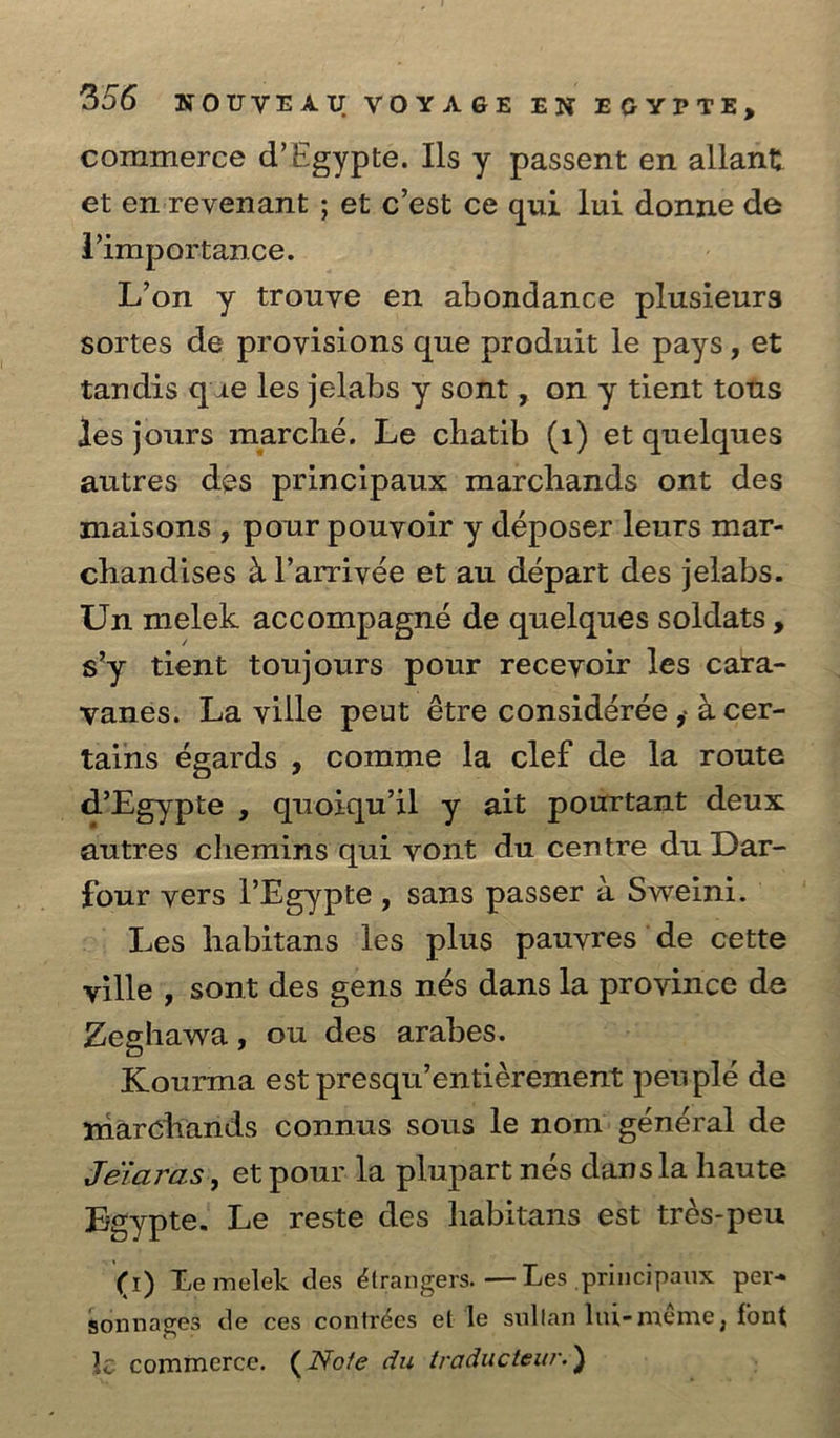 commerce d’Egypte. Ils y passent en allant et en-reyenant ; et c’est ce qui lui donne de Vimportance. L’on y trouye en abondance plusieurs sortes de proyisions que produit le pays, et tandis que les jelabs y sont , on y tient tots Jes jours marché. Le chatib (1) et quelques autres des principaux marchands ont des maisons, pour pouvoir y déposer leurs mar- chandises 4 l’arriyée et au départ des jelabs. Un melek accompagné de quelques soldats , s'y tient toujours pour receyoir les cara- wanes. La ville peut étre considérée , 4 cer- tains égards , comme la clef de la route _ @Egypte » quoiqwil y ait pourtant deux autres chemins qui yont du centre du Dar- four vers Egypte, sans passer a Sweini. | Les habitans ‘les plus pauvres de cette ville, sont des gens nés dans la province de Zeghawa, ou des arabes. Kourma est presqu enti¢rement peu pig de miarcharids connus sous le nom général de Jeiaras, et pour la plupart nés dans la haute Eeypte. Le reste des habitans est trés-peu ¢ 1) Le melek des étrangers. — Les principaux per sonnages de ces contrées et Je sultan lui-méme, font le commerce. (Note du traducteur.)