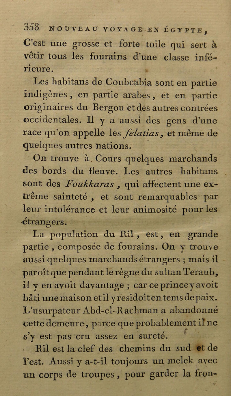 C’est une grosse et forte toile qui sert & vétir tous les fourains d’une classe infé- rieure. . Les habitans de Coubcabia sont en partie indigenes , en partie arabes, et en partie originaires du Bergou et des autres contrées occidentales. Il y a aussi des gens d’une race qu’on appelle les felatias, et méme de quelques autres nations. _ On trouve 4, Cours quelques marchands des bords du fleuve. Les autres habitans sont des Foukkaras , qui affectent une ex- iréme sainteté , et sont remarquables par leur intolérance et leur animosité pour les -étrangers. se La “population du Ril, est, en grande partie , composée de fourains. On y trouve aussi quelques marchands étrangers ; mais il | paroit que pendant lerégne du sultan Teraub, il y en ayoit dayantage ; car ce princey avoit bati une maison etil yresidoiten tems de paix. L’usurpateur Abd-el-Rachman a abandonné cette demeure,, parce que probablement il ne <¢ s’y est pas cru assez en surete. Ril est la clef des chemins du sada de Vest. Aussi y a-t-il toujours un melek ayec un corps de troupes, pour garder la fron- ¢