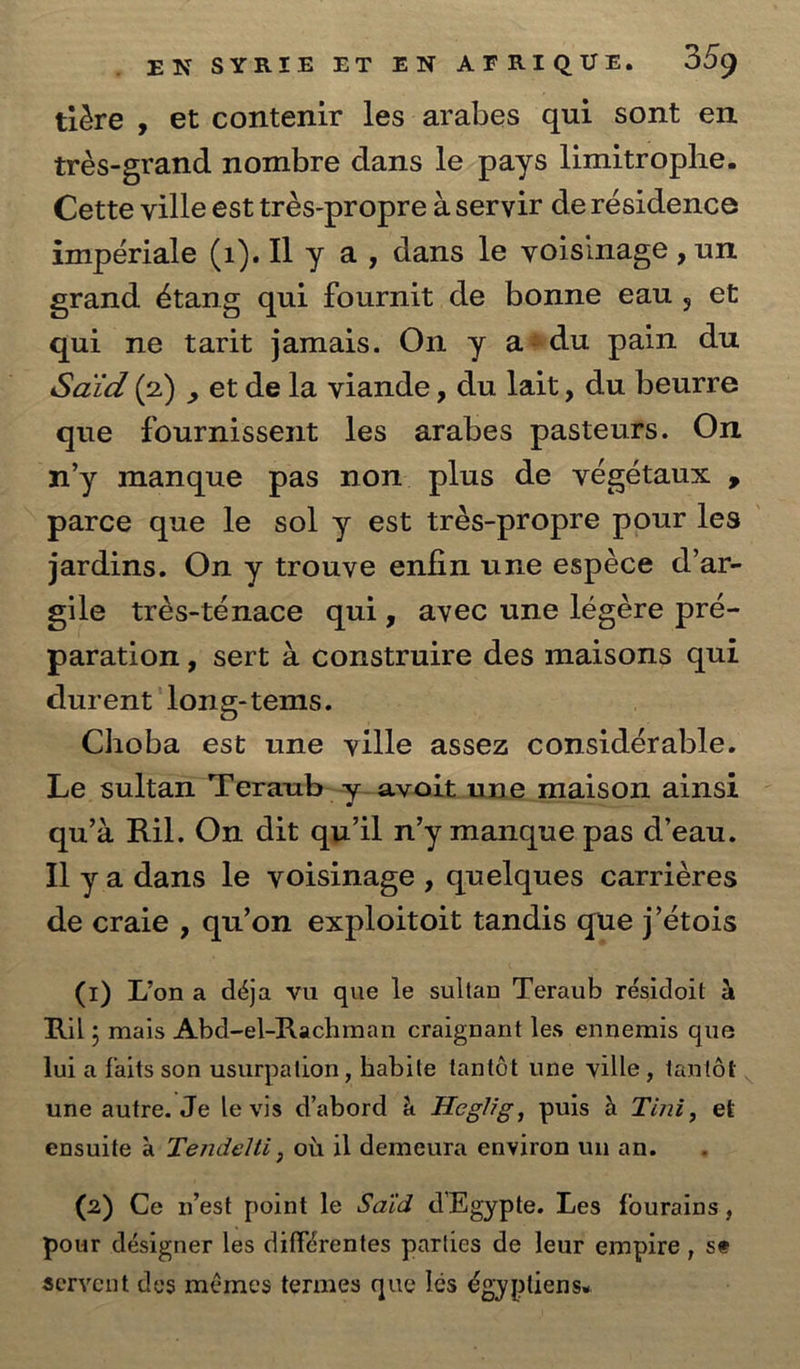 tiére , et contenir les arabes qui sont en irés-grand nombre dans le pays limitrophe. Cette ville est trés-propre aservir derésidence impériale (1). Il y a, dans le voisinage , un grand étang qui fournit de bonne eau, et qui ne tarit jamais. On y a®du pain du Said (2) , et de la viande, du lait, du beurre que fournissent les arabes pasteurs. On ‘m’y manque pas non plus de véegétaux , parce que le sol y est trés-propre pour les jardins. On y trouve enfin une espéce d’ar- vile trés-ténace qui, avec une légére pré- paration, sert 4 construire des maisons qui durent long-tems. Choba est une yille assez sonaderabics Le sultan Teraub~y—avoit_une maison ainsl qu’a Ril. On dit qu’il n’y manque pas d’eau. Il ya dans le voisinage , quelques carricres de craie , qu’on exploitoit tandis que j’étois (t) Yona déga vu que le sultan Teraub résidoit &amp; Ril; mais Abd-el-Rachman craignant les ennemis que lui a faits son usurpation, habite tantot une ville, tantot . une autre. Je le vis dabord &amp; Hegilig, puis &amp; Tini, et ensuite &amp; Tende/ii, ob il demeura environunan. (2) Ce rest point le Said dEgypte. Les fourains, pour désigner les différentes parties de leur empire , se servent des mémes termes que lés é¢ yptiens.