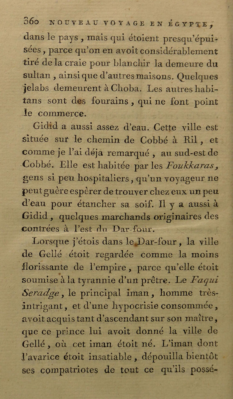 dans le pays , mais qui étoient presqu’épui- sées , parce qu’on en ayoit considérablement tiré dela craie pour blanchir la demeure du sultan , ainsi que d’autresmaisons. Quelques jelabs demeurent 4 Choba. Les autres habi- tans sont des fourains , quine font point le commerce. Gidid a aussi assez d’eau. Cette ville est située sur le chemin de Cobbé a Ril, et comme je Vai déja remarqué , au sud-est de Cobbé. Elle est habitée par les Foukkaras, gens si peu hospitaliers , qu’un yoyageur ne peut gucre esperer de trouyer chez eux un peu d’eau pour étancher sa soif. Il y a aussi 4 Gidid , quelques marchands originaires des contrees a lest du Dar-four. Lorsque j’étois dans leDar-four, la ville de Gellé étoit regardée comme la moins florissante de empire, parce qu’elle étoit soumise a la tyrannie d’un prétre. Le Faqui Seradge, le principal iman, homme trés- intrigant, et d’une hypocrisie consommeée , ayoit acquis tant d’ascendant sur son maitre, que ce prince lui ayoit donné la ville de —Gellé, ot cet iman étoit né. L’iman dont Vayarice étoit insatiable , dépouilla bientot ses compatriotes de tout ce quils poss¢-