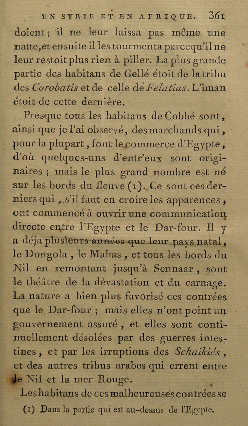 doient; il ne leur laissa pas méme une natte,et ensuite il les tourmenta parceqw il ne leur restoit plus rien. a piller. La plus grande partie des habitans de Gellé étoit de latribu des Corobaiis et de celle de Felatias. Liman étoit de cette derniére. Presque tous les habitans de Cobbé sont, ainsi que jel’ai obseryé, desmarchands qui, ~ pour la plupart , font lecommerce d’Egypte, d’ou quelques-uns d’entr’eux sont origi- naires ; mais le plus grand nombre est né sur les bords du fleuye (1).,Ce sont ces der- niers qui ,.s il faut en croire les apparences y ont commencé a ouyrir une communication directe entre l’Egypte et le Dar-four. Il y a déja plusieurs-années-queleur_pays natal, le Dongola , le Mahas , et tous les bords du le thédtre de la dévastation et du carnage. La nature a bien plus favorisé ces contrées que le Dar-four ; mais elles n’ont point un. gouvernement assuré, et elles sont conti- nuellement désolées par des guerres intes- tines, et par les irruptions des Schaikiés , et des autres tribus arabes qui errent entre ge Nil et la mer Rouge. Leshabitans de cesmalheureuseés contrées se