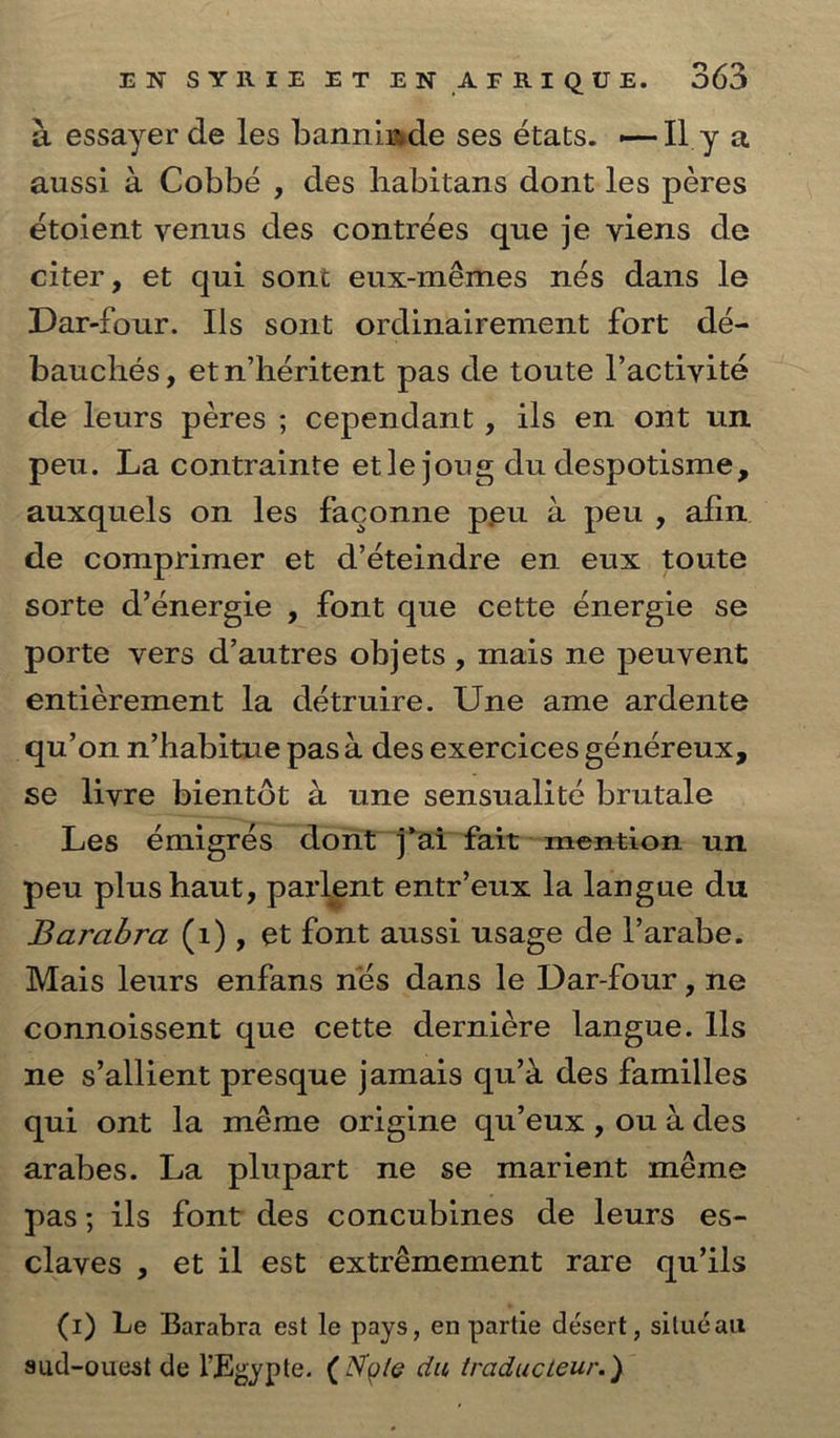 a essayer de les bannimde ses etats. -—II y a aussi a Cobbe , des liabitans dont les peres etoient venus des contrees que je yiens de citer, et qui sont eux-memes nes dans le Dar-four. Ils sont ordinairement fort de- bauches, et n’heritent pas de toute l’actiyite de leurs peres ; cependant, ils en ont un peu. La contrainte etlejong du despotisme, auxquels on les faconne peu a peu , afin de comprimer et d’eteindre en eux toute sorte d’energie , font que cette energie se porte vers d’autres objets , mais ne peuvent entierement la detruire. Une ame ardente qu’on n’habitue pas a des exercices genereux, se livre bientdt a une sensualite brutale Les emigres dont j’ai fait mention un peu plushaut, parlent entr’eux la langue du Barabra (1) , et font aussi usage de l’arabe. Mais leurs enfans nes dans le Dar-four, ne connoissent que cette derniere langue. 11s ne s’allient presque jamais qu’k des families qui ont la meme origine qu’eux , ou a des arabes. La plupart ne se marient meme pas; ils font des concubines de leurs es- claves , et il est extremement rare qu’ils (i) Le Barabra est le pays, en partie desert, situeaii sud-ouest de l’Egypte. ( Nolo du traducteur.)