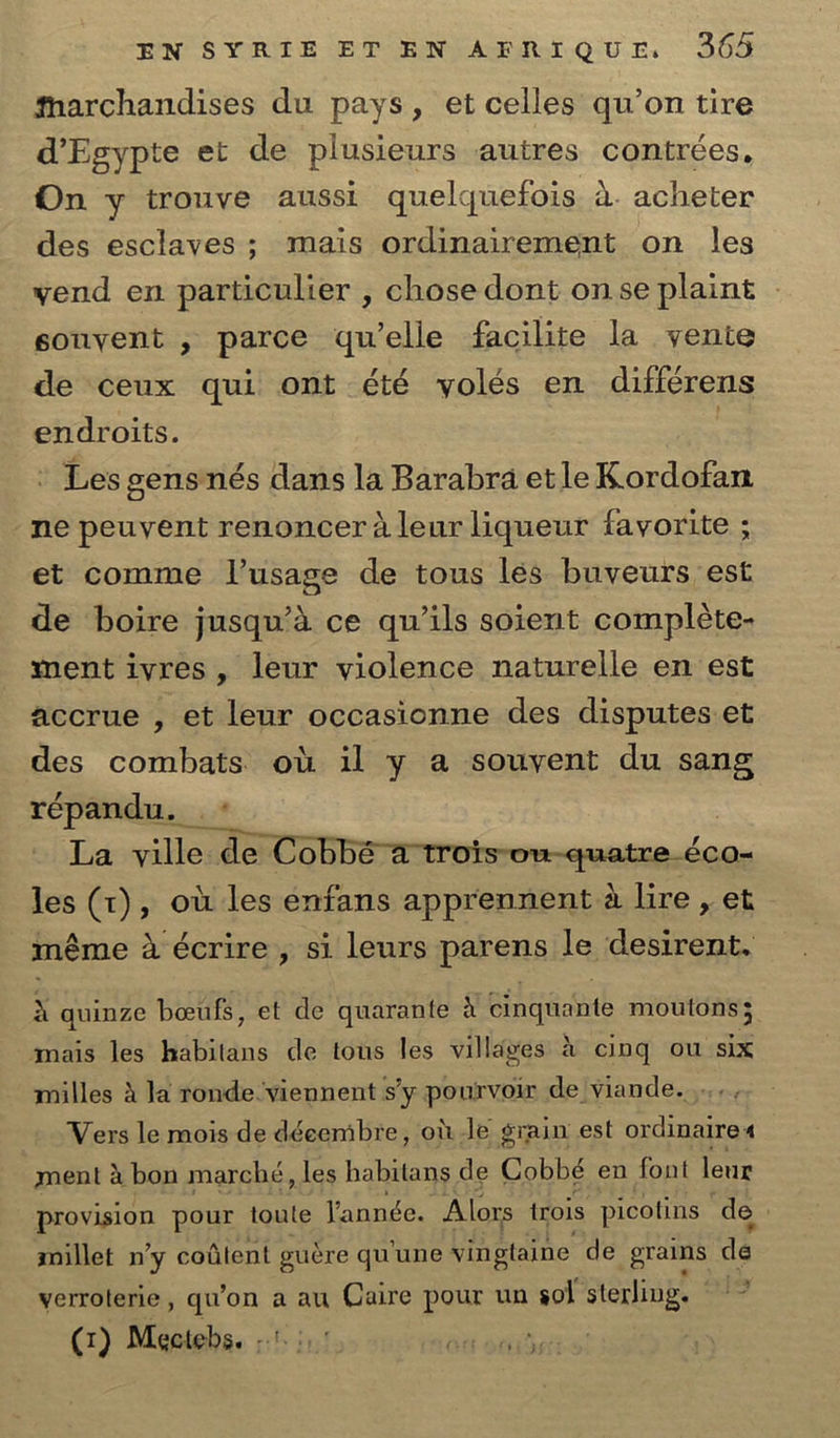 ftiarchandises du pays , et celles qu’on tire d’Egypte et de piusieurs autres contrees. On y trouve aussi quelquefois a acheter des esclaves ; mais ordinairement on les vend en particulier , chose dont on se plaint convent , parce qu’elle facilite la vente de ceux qui ont etd voles en differens endroits. Les gens nes dans la Barabra et le Kordofan ne peuvent renoncer ale nr liqueur favorite ; et comme l’usage de tous les buvenrs est de boire jusqu’a ce qu’ils soient complete- ment ivres , leur violence naturelle en est accrue , et leur occasionne des disputes et des combats ou il y a souvent du sang repandu. La vide de Cobbe a trois ou quatre eco- les (t) , ou les enfans apprennent a lire, et meme a ecrire , si leurs parens le desirent. quinze boeufs, et cle quarante h cinquante moutons; mais les habilans de tons les villages a cinq ou six milles h la ronde viennent s’y pourvoir de viande. Vers le mois de decembre, ou le grain est ordinaire < jnent a bon marche, les habitans de Gobbd en font leur provision pour toute Tannic. Alors trois picotins de millet n’y content guere qu’une vmglaine de grams de verroterie, qu’on a au Caire pour un sol sterling. (i) Mqctebs. :•'■: ' ,, \