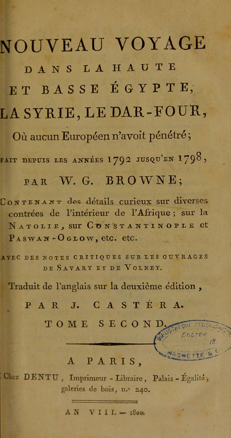 DANS LA HAUTE ET BASSE EGYPT E, LA SYRIE, LE DAR-FOUR, Ou aucun Europecn n’avoit penetre; FAIT DEPUIS AES ANNEES 1792 JUSQIi’eN lJtyO) par W. G. BROWNE; Contenakt des details curieux sur diverses contrees de l’interieur de l’Afrique; sur la NaTOIIE, sur CONSTANTINOPLE et Paswan-O glow, etc. etc. AYEC DES NOTES CRITIQUES SURLES OUTRAGES DE Sayary ET de Volney. Traduit de l’anglais sur la deuxi^me edition , P A Pc J. C A S T E R A. TOME SECON D . _ , ’ r V , —i'- A PARIS, — Chez DENTTJ , Imprimeur - Libraire , Palais - Egalitw, galerics de bois, n.° 240. A N Y I I I. — 1C00.