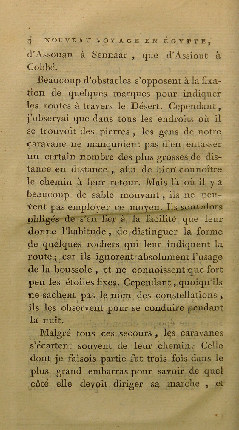 d’Assouan a Sennaar , que d’Assiout a Cobbe. Beaucoup d’obstacles s’opposent a la fixa- tion de quelques marques pour indiquer les routes a travers le Desert. Cependant, j’obseryai que dans tous les endroits oil il se trouvoit des pierres , les gens de notre caravane ne manquoient pas d’en entasser un certain nombre des plus grosses de dis- tance en distance , afin de bien' connoitre le cliemin a leur retour. Mais la ou il y a beaucoup de sable mouyant , ils ne peu- vent pas employer ce moyen. Ils sont alors obliges de s’en fier a la facilite que leur donne l’liabitude , de distinguer la forme de quelques rochers qui leur indiquent la route; car ils ignorent absolument l’usage de la boussole , et ne connoissent que fort peu les etoiles fixes. Cependant, quoiqu ils ne sachent pas le nom des constellations , ils les observent pour se conduire pendant la nuit. v Malgre tous ces secours , les caravanes s’ecartent souvent de leur cliemin.- Celle dont je faisois partie fut trois fois dans le plus grand embarras pour savoir de quel cote elle deyoit diriger sa marche , et