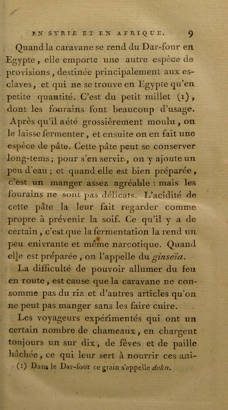 Quand la caravane se rend du Dar-four en Egypte, elle emporte une autre espece de provisions , destinee principalement aux es- claves, et qui ne se trouye en Egypte qu’en petite quantite. C’est du petit millet (1) , dont les fourains font beaucoup d’usage. A pres qu’il aete grossierement moulu , on le Jaisse fermenter, et ensuite on en fait une espece de pate. Cette pate peut se conserver long-terns; pour s’enservir, on y ajouteun peu d’eau ; et quand elle est bien preparee , c’est un manger assez agreable : mais les fourains ne sont pas delicats. L’acidite de cette pate la leur fait regarder comme propre a prevenir la soif. Ce qu’il y a de certain, c’est que la fermentation la rend un peu enivrante et meme narcotique. Quand elle est preparee , on l’appelle du ginseia. La difficulte de pouvoir allumer du feu en route , est cause que la caravane ne con- somme pas du riz et d’autres articles qu’on ne peut pas manger sans les faire cuire. Les voyageurs experimentes qui ont un certain nombre de chameaux, en chargent toujours un sur dix', de feves et de paille hachee, ce qui leur sert a nourrir ces ani- ■ (i) Dans le Dar-four ce grain s’appelle dokn.