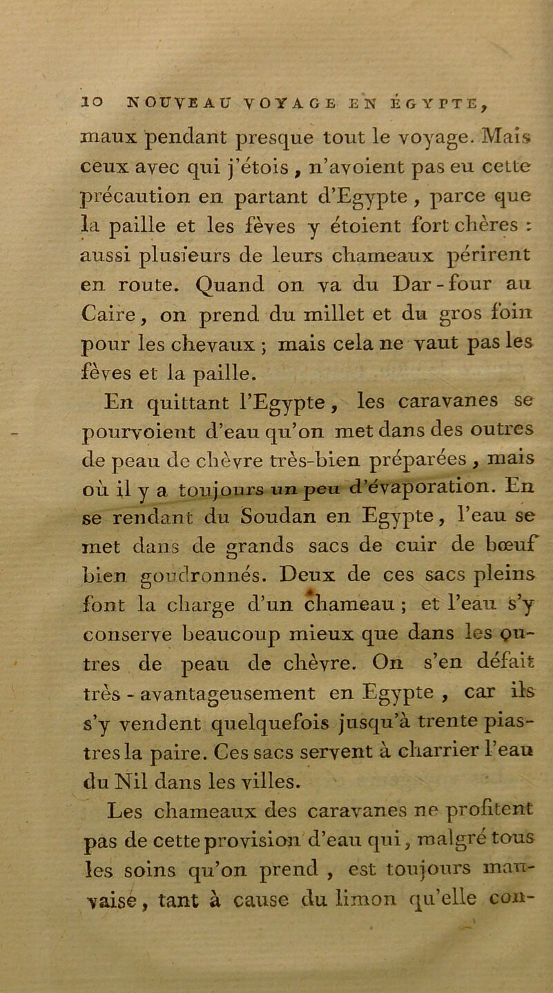 maux pendant presque tout le voyage. Mais ceux avec qui j’etois , n’avoient pas eu cette precaution en partant d’Egypte , parce que la paille et les feves y etoient fort cheres : aussi plusfeurs de leurs cliameaux perirent en route. Quand on va du Dar - four au Caire, on prend du millet et du gros foin pour les chevaux ; mais cela ne vaut pas les feves et la paille. En quittant l’Egypte, les caravanes se pourvoient d’eau qu’on met dans des outres de peau de chevre tres-bien preparees , mais 011 il y a toujours unpeu d’evaporation. En se rendant du Soudan en Egypte, 1’eau se met dans de grands sacs de cuir de boeuf bien goudronnes. Deux de ces sacs pleins font la charge d’un chameau ; et l’eau s’y conserve beaucoup mieux que dans les ou- tres de peau de chevre. On s’en defait tres - avantageusement en Egypte , car ils s’y vendent quelquefois jusqu’a trente pias- tres la paire. Ces sacs servent a charrier l’eau du Nil dans les villes. Les cliameaux des caravanes ne profitent pas de cette provision d’eau qui, rnalgre tous les soins qu’on prend , est toujours man- vaise, tant a cause du limon qu’elle con-